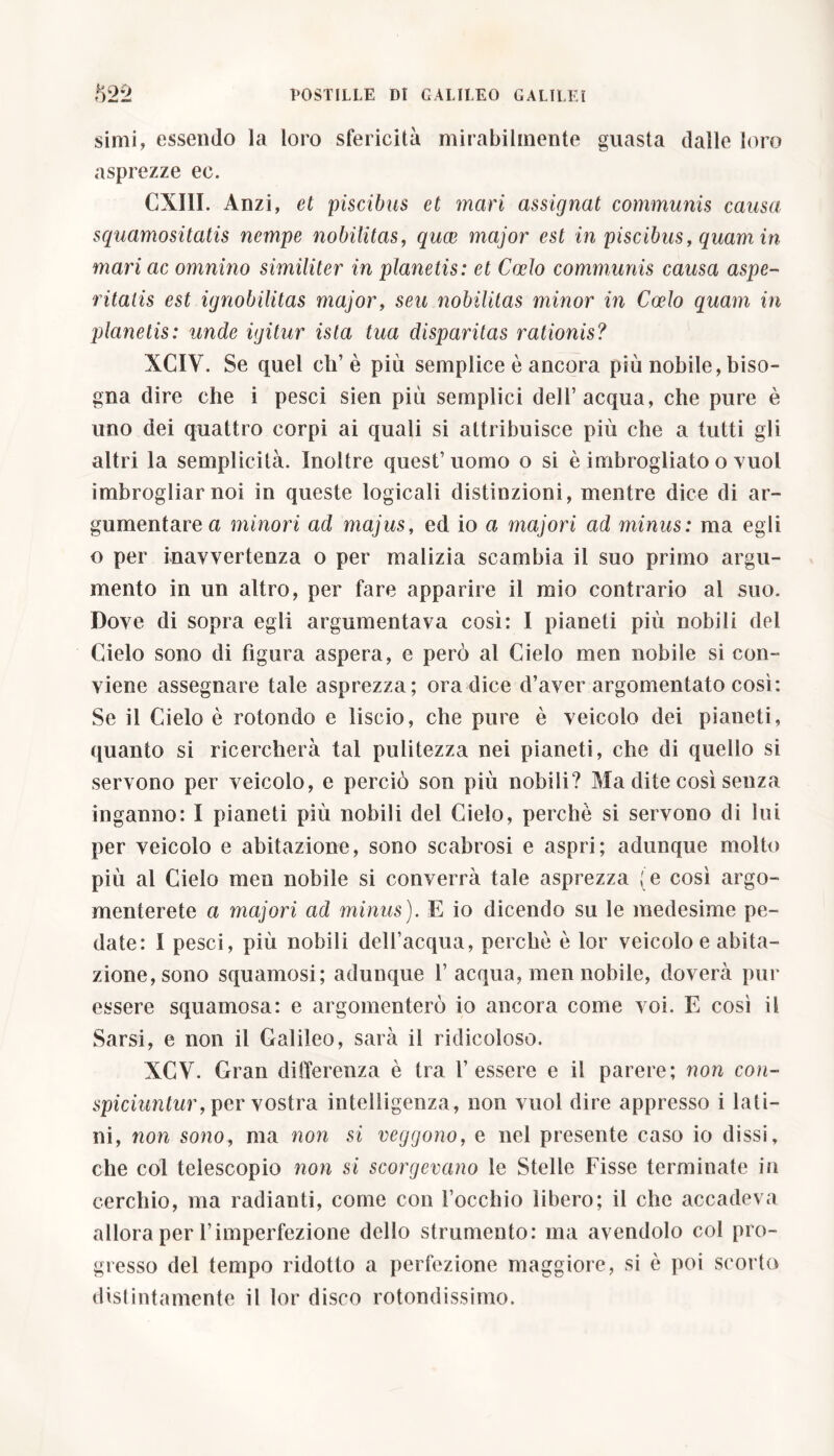 simi, essendo la loro sfericità mirabilmente guasta dalle loro asprezze ec. CXI1I. Anzi, et piscibus et mari assignat communis causa squamositatis nempe nobilitas, quce major est in piscibus, quam in mari ac omnino similiter in planetis: et Coelo communis causa aspe- ritatis est ignobilitas major, seu nobilitas minor in Coelo quam in planetis: unde igitur ista tua disparitas rationis? XCIV. Se quel eh’ è più semplice è ancora più nobile, biso- gna dire che i pesci sien più semplici dell’acqua, che pure è uno dei quattro corpi ai quali si attribuisce più che a tutti gli altri la semplicità. Inoltre quest’uomo o si è imbrogliato o vuol imbrogliar noi in queste logicali distinzioni, mentre dice di ar- gumentare a minori ad majus, ed io a majori ad minus: ma egli o per inavvertenza o per malizia scambia il suo primo argu- mento in un altro, per fare apparire il mio contrario al suo. Dove di sopra egli argumentava così: I pianeti più nobili del Cielo sono di figura aspera, e però al Cielo men nobile si con- viene assegnare tale asprezza; ora dice d’aver argomentato così: Se il Cielo è rotondo e liscio, che pure è veicolo dei pianeti, quanto si ricercherà tal pulitezza nei pianeti, che di quello si servono per veicolo, e perciò son più nobili? Ma dite così senza inganno: ì pianeti più nobili del Cielo, perchè si servono di lui per veicolo e abitazione, sono scabrosi e aspri; adunque molto più al Cielo men nobile si converrà tale asprezza (e così argo- menterete a majori ad minus). E io dicendo su le medesime pe- date: I pesci, più nobili dell’acqua, perchè è lor veicolo e abita- zione, sono squamosi; adunque 1’acqua, men nobile, doverà pur essere squamosa: e argomenterò io ancora come voi. E così il Sarsi, e non il Galileo, sarà il ridicoloso. XCV. Gran differenza è tra l’essere e il parere; non con- spiciuntur ,per vostra intelligenza, non vuol dire appresso i lati- ni, non sono, ma non si veggono, e nel presente caso io dissi, che col telescopio non si scorgevano le Stelle Fisse terminate in cerchio, ma radianti, come con l’occhio libero; il che accadeva allora per l’imperfezione dello strumento: ma avendolo col pro- gresso del tempo ridotto a perfezione maggiore, si è poi scorto distintamente il lor disco rotondissimo.