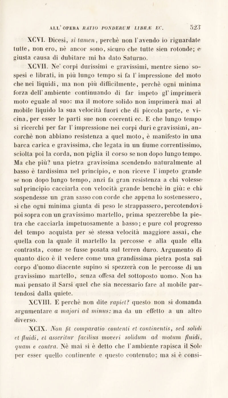 all’ opera ratio tomiervm lijsrm ec. tyJ'S XCVI. Dicesi, si tamen, perchè non l’avendo io riguardate tutte, non ero, nè ancor sono, sicuro che tutte sien rotonde; c giusta causa di dubitare mi ha dato Saturno. XCVII. Ne’ corpi durissimi e gravissimi, mentre sieno so- spesi e librati, in più lungo tempo si fa l’impressione del moto che nei liquidi, ma non più diffìcilmente, perchè ogni minima forza dell’ ambiente continuando di far impeto gl’ imprimerà moto eguale al suo: ma il motore solido non imprimerà mai al mobile liquido la sua velocità fuori che di piccola parte, e vi- cina, per esser le parti sue non coerenti ec. E che lungo tempo si ricerchi per far l’impressione nei corpi duri e gravissimi, an- corché non abbiano resistenza a quel moto, è manifesto in una barca carica e gravissima, che legata in un fiume correntissimo, sciolta poi la corda, non piglia il corso se non dopo lungo tempo. Ma che più? una pietra gravissima scendendo naturalmente al basso è tardissima nel principio, e non riceve l’impeto grande se non dopo lungo tempo, anzi fa gran resistenza a chi volesse- sul principio cacciarla con velocità grande benché in giù: e chi sospendesse un gran sasso con corde che appena lo sostenessero, sì che ogni minima giunta di peso le strappassero, percotendovr poi sopra con un gravissimo martello, prima spezzerebbe la pie- tra che cacciarla impetuosamente a basso; e pure col progresso del tempo acquista per sè stessa velocità maggiore assai, che quella con la quale il martello la percosse e alla quale ella contrasta, come se fusse posata sul terren duro. Argumento di quanto dico è il vedere come una grandissima pietra posta sub corpo d’uomo diacente supino si spezzerà con le percosse di un gravissimo martello, senza offesa del sottoposto uomo. Non ha mai pensato il Sarsi quel che sia necessario fare al mobile par- tendosi dalla quiete. NGYII1. E perchè non dite rapiet? questo non si domanda argumentare a majori ad minus: ma da un effetto a un altro diverso. XCIX. Non fd comparatio contenti et continentis, sed solidi et fluidi, et asseritur facilius moveri solidum ad motum fluidi, quam e contra. Nè mai si è detto che l’ambiente rapisca il Sole per esser quello continente e questo contenuto; ma si è consi-