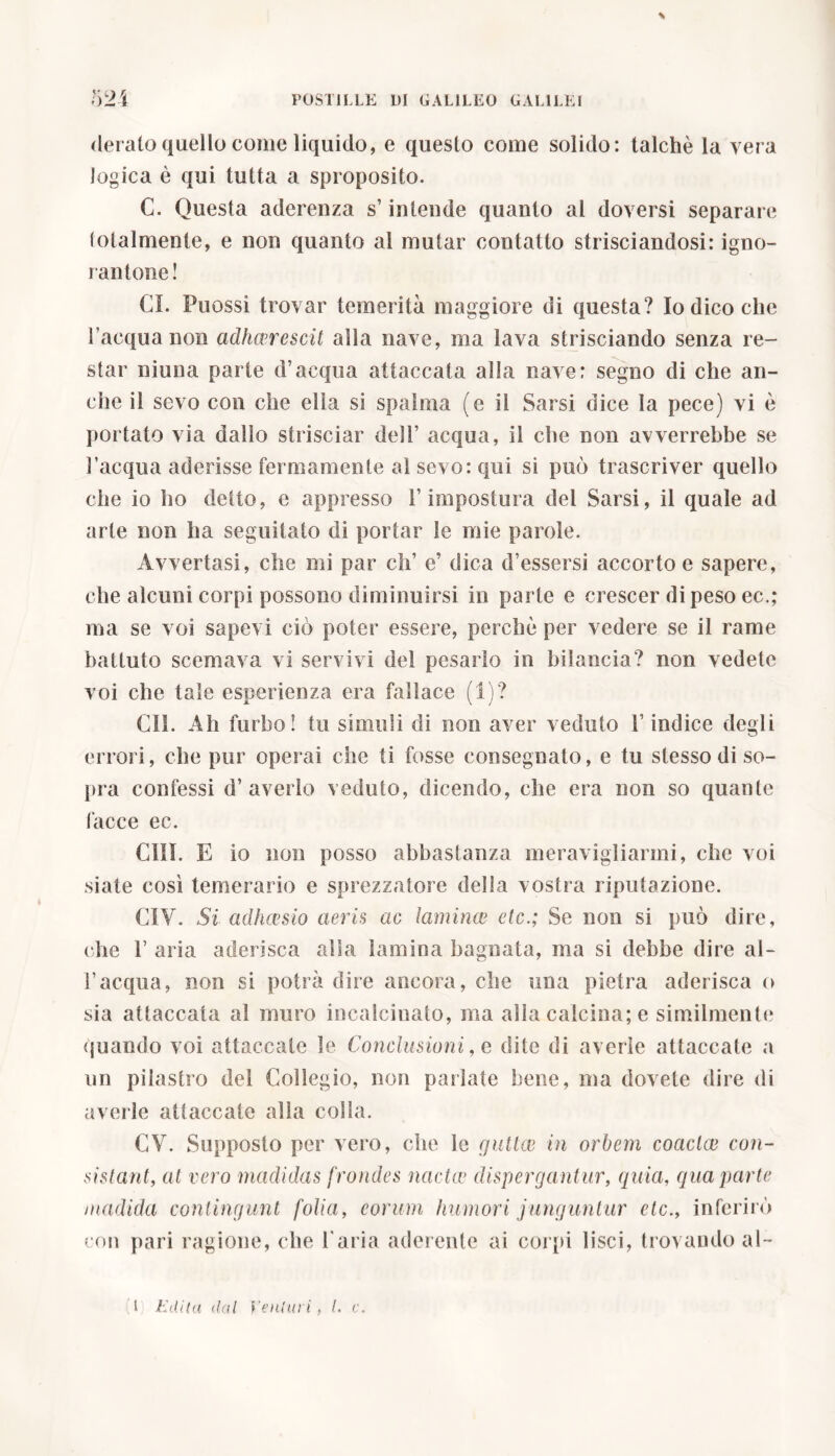derato quello come liquido, e questo come solido: talché la vera logica è qui tutta a sproposito. C. Questa aderenza s’intende quanto al doversi separare totalmente, e non quanto al mutar contatto strisciandosi: igno- rantone! CI. Puossi trovar temerità maggiore di questa? Io dico che l’acqua non adhaerescit alla nave, ma lava strisciando senza re- star ninna parte d’acqua attaccata alla nave: segno di che an- che il sevo con che ella si spalma (e il Sarsi dice la pece) vi è portato via dallo strisciar dell’ acqua, il che non avverrebbe se l’acqua aderisse fermamente al sevo: qui si può trascriver quello che io ho detto, e appresso l’impostura del Sarsi, il quale ad arte non ha seguitato di portar le mie parole. Avvertasi, che mi par eh’ e’ dica d’essersi accorto e sapere, che alcuni corpi possono diminuirsi in parte e crescer dipeso ec.; ma se voi sapevi ciò poter essere, perchè per vedere se il rame battuto scemava vi servivi del pesarlo in bilancia? non vedete voi che tale esperienza era fallace (1)? CI!. Ah furbo! tu simuli di non aver veduto l’indice degli errori, che pur operai che ti fosse consegnato, e tu stesso di so- pra confessi d’ averlo veduto, dicendo, che era non so quante facce ec. CIII. E io non posso abbastanza meravigliarmi, che voi siate così temerario e sprezzatore della vostra riputazione. CIV. Si adhcesio aeris ac lamina* ctc.; Se non si può dire, che 1’ aria aderisca alla lamina bagnata, ma si debbe dire al- l’acqua, non si potrà dire ancora, che una pietra aderisca o sia attaccata al muro incalcinato, ma alla calcina; e similmente quando voi attaccate le Conclusioni, e dite di averle attaccate a un pilastro de! Collegio, non pallate bene, ma dovete dire di averle attaccate alla colla. CV. Supposto per vero, che le guitte in orbem coactae con- sistant, al vero madidas frondes nactce dispergantur, quia, qua parte madida contingunt folia, eorum Immori junguntur ctc., inferirò con pari ragione, che l'aria aderente ai corpi lisci, trovando al-