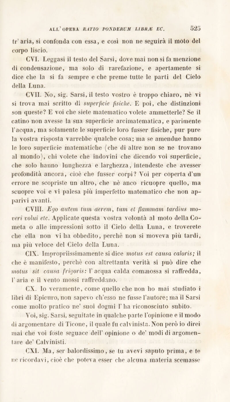 tr7 aria, si confonda con essa, e così non ne seguirà il molo del corpo liscio. CYI. L eggasi il testo del Sarsi, dove mai non si fa menzione di condensazione, ma solo di rarefazione, e apertamente si dice che la si fa sempre e che preme tutte le parti del Cielo della Luna. CVII. No, sig. Sarsi, il testo vostro è troppo chiaro, nò vi si trova mai scritto di superficie fisiche. E poi, che distinzioni son queste? E voi che siete matematico volete ammetterle? Se il catino non avesse la sua superfìcie arcimatematica, e parimente l’acqua, ma solamente le superfìcie loro fusser fìsiche, pur pure la vostra risposta varrebbe qualche cosa; ma se amendue hanno le loro superfìcie matematiche (che di altre non se ne trovano al mondo), chi volete che indovini che dicendo voi superficie, che solo hanno lunghezza e larghezza, intendeste che avesser profondità ancora, cioè che fusser corpi? Voi per coperta d’un errore ne scopriste un altro, che nè anco ricuopre quello, ma scuopre voi e vi palesa più imperfetto matematico che non ap- parivi avanti. CV1II. Ego autem tum aerem, tum et flammam tardius mo- veri volui etc. Applicate questa vostra volontà al moto della Co- meta o alle impressioni sotto il Cielo della Luna, e troverete che ella non vi ha obbedito, perchè non si moveva più tardi, ma più veloce del Cielo della Luna. CIX. Impropriissimamente si dice motus est causa caloris; il che è manifesto, perchè con altrettanta verità si può dire che motus sit causa frigoris: l’acqua calda commossa si raffredda, 1’ aria e il vento mossi raffreddano. CX. lo veramente, come quello che non ho mai studiato i libri di Epicuro, non sapevo ch’esso ne fusse fautore; ma il Sarsi come molto pratico ne’ suoi dogmi l’ha riconosciuto subito. Yoi, sig. Sarsi, seguitate in qualche parte l’opinione e il modo di argomentare di Ticone, il quale fu calvinista. Non però io direi mai che voi foste seguace dell’ opinione o de’ modi di argomen- tare de’ Calvinisti. CXI. Ma, sor balordissimo, se tu avevi saputo prima, e te ne ricordavi, cioè che poteva esser che alcuna materia scemasse