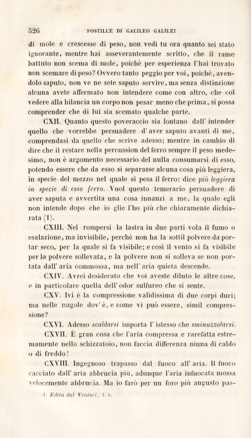 di mole e crescesse di peso, non vedi tu ora quanto sei stato ignorante, mentre hai asseverantemente scritto, che il rame battuto non scema di mole, poiché per esperienza l’hai trovato non scemare di peso? Ovvero tanto peggio per voi, poiché, aven- dolo saputo, non ve ne sete saputo servire, ma senza distinzione alcuna avete affermato non intendere come con altro, che col vedere alla bilancia un corpo non pesar meno che prima, si possa comprender che di lui sia scemato qualche parte. CX1I. Quanto questo poveraccio sia lontano dall’ intender quello che vorrebbe persuadere d’aver saputo avanti di me, comprendasi da quello che scrive adesso; mentre in cambio di dire che il restare nella percussion del ferro sempre il peso mede- simo, non è argomento necessario del nulla consumarsi di esso, potendo essere che da esso si separasse alcuna cosa più leggiera, in specie del mezzo nel quale si pesa il ferro: dice più leggiera in specie di esso ferro. Vuol questo temerario persuadere di aver saputa e avvertita una cosa innanzi a me, la quale egli non intende dopo che io glie l’ho più che chiaramente dichia- rata (1). CX1II. Nel rompersi la lastra in due parti vola il fumo o esalazione, ma invisibile, perchè non ha la sottil polvere da por- tar seco, per la quale si fa visibile; e così il vento si fa visibile perla polvere sollevata, e la polvere non si solleva se non por- tata dall’ aria commossa, ma nell' aria quieta descende. CX1V. Avrei desiderato che voi aveste diluto le altre cose, e in particolare quella dell’odor sulfureo che si sente. CXV. Ivi è la compressione validissima di due corpi duri; ma nelle nugole dov’è,ecome vi può essere, simil compres- sione? CXVI. Adesso scaldarsi importa l’istesso che sminuzzolarsi. CXVII. È gran cosa che l’aria compressa e rarefatta estre- mamente nello schizzatoio, non faccia differenza niuna di caldo o di freddo ! CXVIII. Ingegnoso trapasso dal fuoco all’ aria. Il fuoco cacciato dall’ aria abbrucia più, adunque l’aria infuocata mossa velocemente abbrucia. Ma io farò per un foro più angusto pas-