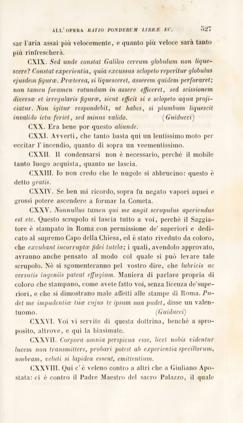 sar l’aria assai più velocemente, e quanto più veloce sarà tanto più rinfrescherà. GXIX. Sed unde constat Galileo ceream globulum non lique- scere? Constat experientia, quia excussus sclopeto reperitur globulus ejusdem figuree. Procter ea, si liquesceret, asserem quidem perforaret; non tamen foramen rotundum in assere efficeret, sed scissionem diversae et irregularis figurae, sicut efficit si e sclopeto aqua proji- ciatur. .Non igitur respondebit, ut habes, si plumbum liquescit invalido ictu feriet, sed minus valido. (Guiducci) CXX. Era bene por questo aliunde. GXXI. Avverti, che tanto basta qui un lentissimo moto per •eccitar 1’ incendio, quanto di sopra un veementissimo. CXX1L 11 condensarsi non è necessario, perchè il mobile tanto luogo acquista, quanto ne lascia. CXXIII. Io non credo che le nugole si abbrucino: questo è detto gratis. CXXIY. Se ben mi ricordo, sopra fu negato vapori aquei e grossi potere ascendere a formar la Cometa. CXXY. Nonnullus tamen qui me angit scrupulus aperiendus est etc. Questo scrupolo si lascia tutto a voi, perchè ii Saggia- tore è stampato in Roma con permissione de’ superiori e dedi- cato al supremo Capo della Chiesa, ed è stato riveduto da coloro, che excubant incorruptae fidei tutelae; i quali, avendolo approvato, avranno anche pensato al modo col quale si può levare tale scrupolo. Nè si sgomenteranno pel vostro dire, che lubricis ac versutis ingeniis pateat effugium. Maniera di parlare propria di coloro che stampano, come avete fatto voi, senza licenza de’supe- riori, e che si dimostrano male affetti alle stampe di Roma. Pu- det me impudentiae tuae cujus te ipsum non pudet, disse un valen- tuomo. (Guiducci) CXXVI. Yoi vi servite di questa dottrina, benché a spro- posito, altrove, e qui la biasimate. GXXV1I. Corpora omnia perspicua esse, licet nobis videntur lucem non transmittere, probari potest ab experientia specillorum, umbram, veluli si lapidea essent, emittentium. CXXVI1I. Qui c’è veleno contro a altri che a Giuliano Apo- stata: ci è contro il Padre Maestro del sacro Palazzo, il quale