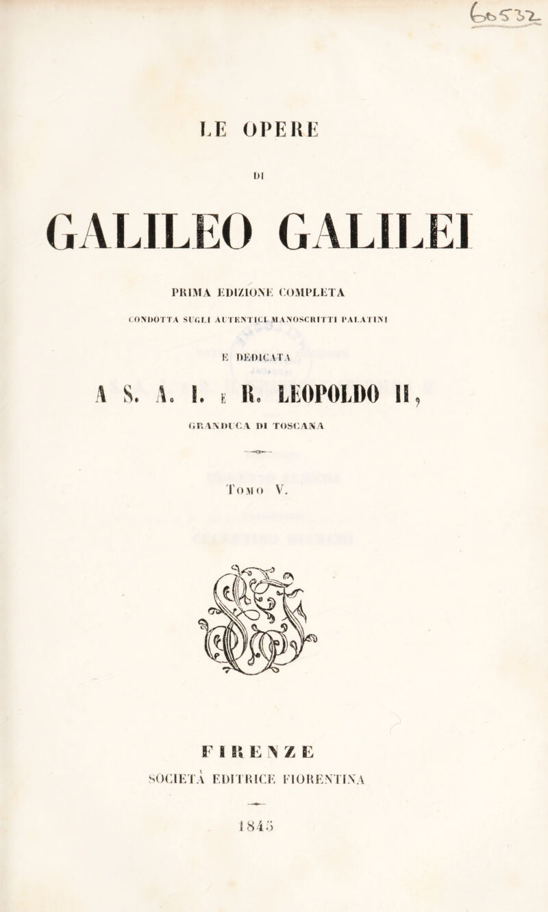 LE OPERE DI GALILEO GALILEI PRIMA EDIZIONE COMPLETA CONDOTTA SUOLI AUTENTICI MANOSCRITTI PALATINI E DEDICATA A S. A. ì. e R8 LEOPOLDO li, GRANDUCA DI TOSCANA Tomo V. F 8 R E N Z E SOCIETÀ EDITRICE FIORENTINA 1845