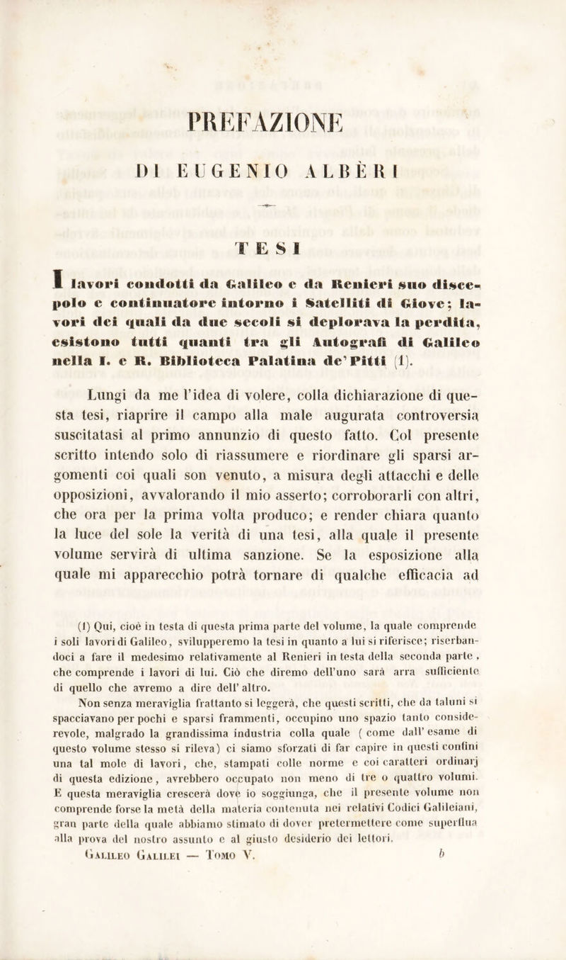 PREFAZIONE E U G E N 10 A L B È R I I) 1 T E S 1 I lavori condotti da Galileo e da Renieri &no «lisce» polo c continuatore Intorno I Satelliti di Giove; la- vori dei quali da due secoli si deplorava la perdita, esistono tutti quanti tra «Ai Autografi ali Galileo nella I. e M* Biblioteca Palatina de1 Pitti (1). Lungi da me l’idea di volere, colla dichiarazione di que- sta tesi, riaprire il campo alla male augurata controversia suscitatasi al primo annunzio di questo fatto. Col presente scritto intendo solo di riassumere e riordinare gli sparsi ar- gomenti coi quali son venuto, a misura degli attacchi e delle opposizioni, avvalorando il mio asserto; corroborarli con altri, che ora per la prima volta produco; e render chiara quanto la luce del sole la verità di una tesi, alla quale il presente volume servirà di ultima sanzione. Se la esposizione alla quale mi apparecchio potrà tornare di qualche efficacia ad (1) Qui, cioè in testa di questa prima parte del volume, la quale comprende i soli lavori di Galileo, svilupperemo la tesi in quanto a lui si riferisce; riserban- doci a fare il medesimo relativamente al Renieri in testa della seconda parte , che comprende i lavori di lui. Ciò che diremo dell’uno sarà arra sufficiente di quello che avremo a dire dell’ altro. Non senza meraviglia frattanto si leggerà, che questi scritti, che da taluni si spacciavano per pochi e sparsi frammenti, occupino uno spazio tanto conside- revole, malgrado la grandissima industria colla quale ( come dall’ esame di questo volume stesso si rileva) ci siamo sforzali di far capire in questi contini una tal mole di lavori, che, stampati colle norme e coi caratteri ordinar] di questa edizione, avrebbero occupalo non meno di tre o quattro volumi. E questa meraviglia crescerà dovè io soggiunga, che il presente volume non comprende forse la metà della materia contenuta nei relativi Codici Galileiani, gran parte della quale abbiamo stimalo di dover pretermettere come superflua alla prova del nostro assunto c al giusto desiderio dei lettori.