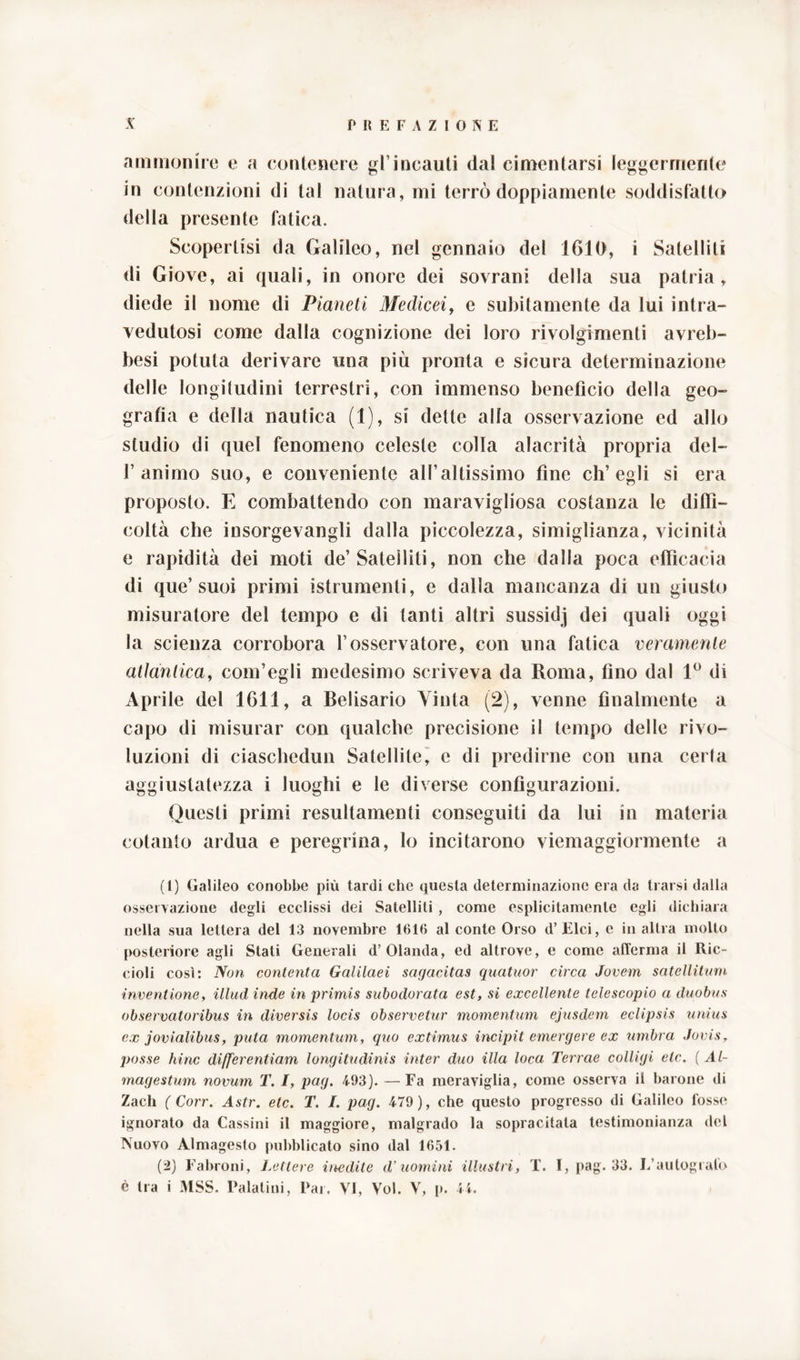 ammonire e a contenere gl’incauti (lai cimentarsi leggermente in contenzioni di tal natura, mi terrò doppiamente soddisfatto della presente fatica. Scopertisi da Galileo, nel gennaio del 1610, i Satelliti di Giove, ai (piali, in onore dei sovrani della sua patria, diede il nome di Pianeti Medicei, e subitamente da lui intra- vedutosi come dalla cognizione dei loro rivolgimenti avreb- besi potuta derivare una più pronta e sicura determinazione delle longitudini terrestri, con immenso benefìcio della geo- grafìa e della nautica (1), si dette alla osservazione ed allo studio di quel fenomeno celeste colla alacrità propria del- f animo suo, e conveniente all’altissimo fine ch’egli si era proposto. E combattendo con maravigliosa costanza le diffi- coltà che insorgevangli dalla piccolezza, simiglianza, vicinità e rapidità dei moti de’Satelliti, non che dalla poca efficacia di que’suoi primi istrumenti, e dalla mancanza di un giusto misuratore del tempo e di tanti altri sussidj dei quali oggi la scienza corrobora l’osservatore, con una fatica veramente atlàntica, com’egli medesimo scriveva da Roma, tino dal 1° di Aprile del 1611, a Belisario Vinta (2), venne finalmente a capo di misurar con qualche precisione il tempo delle rivo- luzioni di ciaschedun Satellite, e di predirne con una certa aggiustatezza i luoghi e le diverse configurazioni. Questi primi resultamene conseguiti da lui in materia cotanto ardua e peregrina, lo incitarono viemaggiormente a (1) Galileo conobbe più tardi che questa determinazione era da trarsi dalla osservazione degli ecclissi dei Satelliti , come esplicitamente egli dichiara nella sua lettera del 13 novembre 1616 al conte Orso d’Elci, c in altra molto posteriore agli Stati Generali d’Olanda, ed altrove, e come afferma il Ric- cioli così: Non conlenta Galilaei sagacitas quatuor circa Jovem satellitum inventione, illud inde in primis subodorata est, si excellente telescopio a duobus observatoribus in diversis locis observetur momentum ejusdem eclipsis unius ex jovialibus, puta momentum, quo extimus incipit emergere ex umbra Jovis, posse hinc differentiam longitudinis inter duo illa loca Terrae colligi eie, ( A l- magestum novum T. I, pag. 493). —Fa meraviglia, come osserva il barone di Zach ( Corr. Astr. eie. T. I. pag. 479), che questo progresso di Galileo fosse ignorato da Cassini il maggiore, malgrado la sopracitata testimonianza del Nuovo Almagesto pubblicato sino dal 1651. (2) Fabroni, Lettere inedite d’uomini illustri, T. I, pag. 33. L’autografo è tra i MSS. Palatini, Par. VI, Voi. V, p. 44.