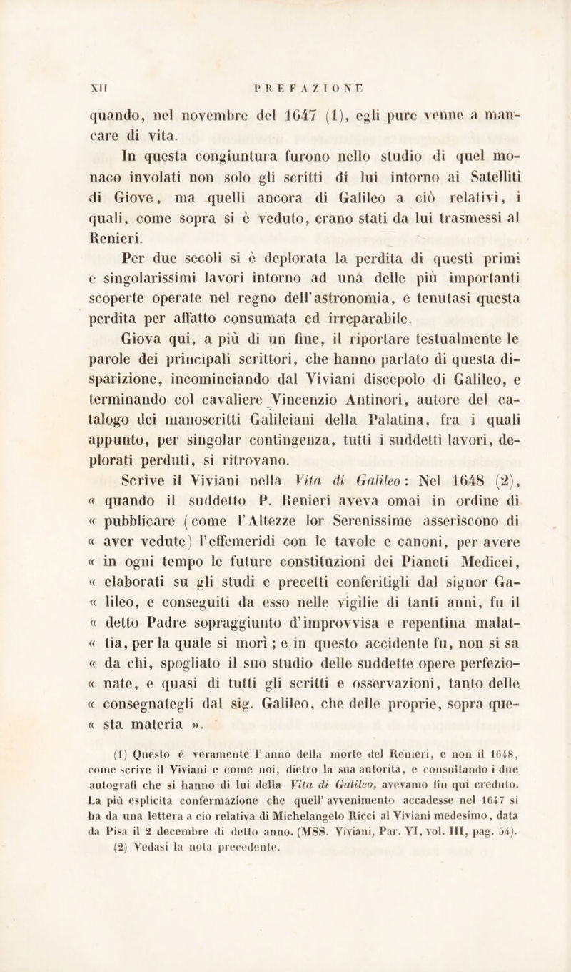 quando, nel novembre del 1647 (1), egli pure venne a man- care di vita. In questa congiuntura furono nello studio di quel mo- naco involati non solo gli scritti di lui intorno ai Satelliti di Giove, ma quelli ancora di Galileo a ciò relativi, i quali, come sopra si è veduto, erano stati da lui trasmessi al Renieri. Per due secoli si è deplorata la perdita di questi primi e singolarissimi lavori intorno ad una delle più importanti scoperte operate nel regno dell’astronomia, e tenutasi questa perdita per affatto consumata ed irreparabile. Giova qui, a più di un fine, il riportare testualmente le parole dei principali scrittori, che hanno parlato di questa di- sparizione, incominciando dal Viviani discepolo di Galileo, e terminando col cavaliere Vincenzio Antinori, autore del ca- talogo dei manoscritti Galileiani della Palatina, fra i quali appunto, per singoiar contingenza, tutti i suddetti lavori, de- plorati perduti, si ritrovano. Scrìve il Viviani nella Vita di Galileo : Nel 1648 (2), « quando il suddetto P. Renieri aveva ornai in ordine di « pubblicare (come l’Altezze lor Serenissime asseriscono di « aver vedute) l’effemeridi con le tavole e canoni, per avere « in ogni tempo le future constituzioni dei Pianeti Medicei, « elaborati su gli studi e precetti conferitigli dal signor Ga- « lileo, e conseguiti da esso nelle vigìlie di tanti anni, fu il « detto Padre sopraggiunto d’improvvisa e repentina malat- « lia, per la quale si morì ; e in questo accidente fu, non si sa « da chi, spogliato il suo studio delle suddette opere perfezio- « nate, e quasi di tutti gli scritti e osservazioni, tanto delle « consegnategli dal sig. Galileo, che delle proprie, sopra que- « sta materia ». (1) Questo è veramente l’anno della morte del Renieri, e non il 1648, come scrive il Viviani e come noi, dietro la sua autorità, e consultando i due autograti che si hanno di lui della Vita di Galileo, avevamo Fin qui creduto. La più esplicita confermazione che quell’ avvenimento accadesse nel 1647 si ha da una lettera a ciò relativa di Michelangelo Ricci al Viviani medesimo, data da Pisa il 2 decembre di detto anno. (MSS. Viviani, Par. VI, voi. Ili, pag. 54). (2) Vedasi la nota precedente.