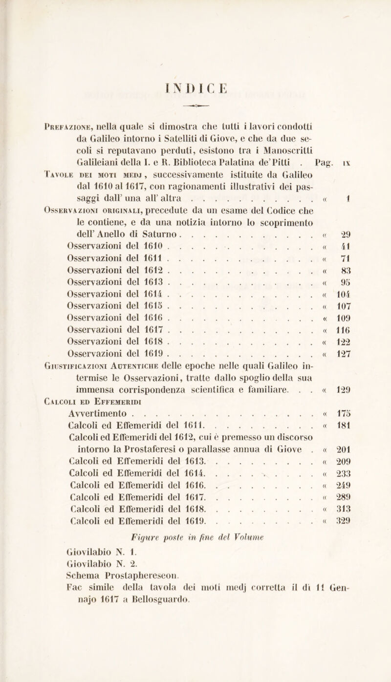 IM)| C E Prefazione, nella quale si dimostra che tutti i lavori condotti da Galileo intorno i Satelliti di Giove, e che da due se- coli si reputavano perduti, esistono tra i Manoscritti Galileiani della I. e R. Biblioteca Palatina de’Pitti . Tavole dei moti medj , successivamente istituite da Galileo dal 1610 al 1617, con ragionamenti illustrativi dei pas- saggi dall’ una all’ altra Osservazioni originali, precedute da un esame del Codice che le contiene, e da una notizia intorno lo scoprimento dell’ Anello di Saturno Osservazioni del 1610 Osservazioni del 1611 Osservazioni del 1612 Osservazioni del 1613 Osservazioni del 1614 Osservazioni del 1615 Osservazioni del 1616 Osservazioni del 1617 Osservazioni del 1618 Osservazioni del 1619 Giustificazioni Autentiche delle epoche nelle quali Galileo in- termise le Osservazioni, tratte dallo spoglio della sua immensa corrispondenza scientifica e familiare. . . Calcoli ed Effemeridi Avvertimento . . Calcoli ed Effemeridi del 1611 Calcoli ed Effemeridi del 1612, cui è premesso un discorso intorno la Prostaferesi o parallasse annua di Giove . Calcoli ed Effemeridi del 1613 Calcoli ed Effemeridi del 1614 Calcoli ed Effemeridi del 1616 Calcoli ed Effemeridi del 1617 Calcoli ed Effemeridi del 1618 Calcoli ed Effemeridi del 1619 Pag. (( « (( (( « (( « (( « (( « (( (( (( « « « « « « (( « IX 1 29 41 71 83 95 104 107 109 116 122 127 129 175 181 201 209 233 249 289 313 329 Figure poste in fine del Volume Giovilabio N. f. Giovilabio N. 2. Schema Prostaphereseon. Fac simile della tavola dei moti medj corretta il di 11 Gei» najo 1617 a Bellosguardo,