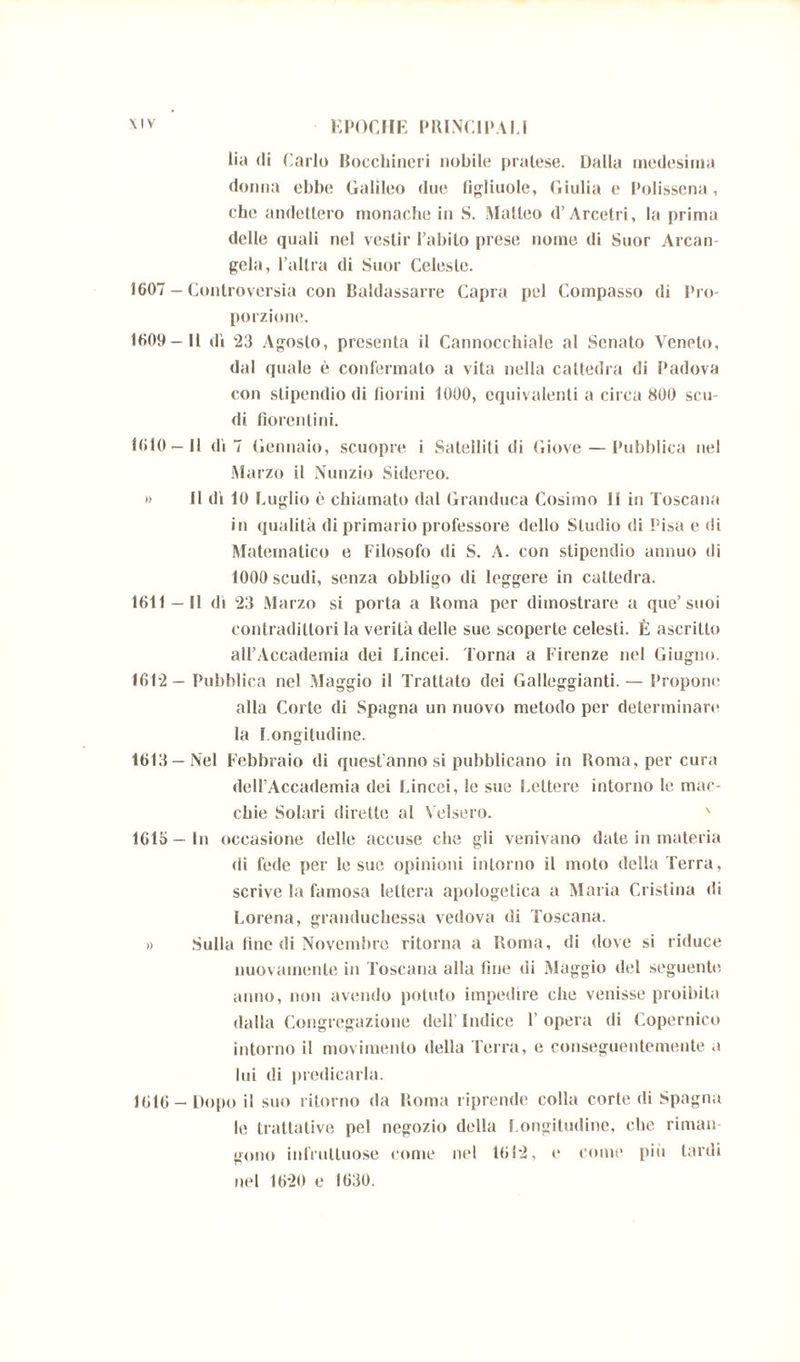 lia di Carlo Bocchineri nobile pratese. Dalla medesima donna ebbe Galileo due figliuole, Giulia e Polissena, che andettero monache in S. Matteo d’Arcetri, la prima delle quali nel vestir l’abito prese nome di Suor Arcan gela, l’altra di Suor Celeste. 1607 - Controversia con Baldassarre Capra pel Compasso di Pro- porzione*. 1609- U dì 23 Agosto, presenta il Cannocchiale al Senato Veneto, dal quale è confermato a vita nella cattedra di Padova con stipendio di fiorini 1000, equivalenti a circa 800 scu- di fiorentini. 1610— 11 dì 7 Gennaio, scuopre i Satelliti di Giove—Pubblica nel Marzo il Nunzio Sidereo. » Il dì 10 Luglio è chiamato dal Granduca Cosimo li in Toscana in qualità di primario professore dello Studio di Pisa e di Matematico e Filosofo di S. A. con stipendio annuo di 1000 scudi, senza obbligo di leggere in cattedra. 1611 — Il dì 23 Marzo si porta a Roma per dimostrare a que’suoi contradittori la verità delle sue scoperte celesti. È ascritto all’Accademia dei Lincei. Torna a Firenze nel Giugno. 1612— Pubblica nel Maggio il Trattato dei Galleggianti.— Propone alla Corte di Spagna un nuovo metodo per determinare la Longitudine. 1613 —Nel Febbraio di quest’anno si pubblicano in Roma, per cura dell’Accademia dei Lincei, le sue Lettere intorno le mac- chie Solari dirette al Velsero. ' 1615 — In occasione delle accuse che gli venivano date in materia di fede per le sue opinioni intorno il moto della Terra, scrive la famosa lettera apologetica a Maria Cristina di Lorena, granduchessa vedova di Toscana. » Sulla line di Novembre ritorna a Roma, di dove si riduce nuovamente in Toscana alla fine di Maggio del seguente anno, non avendo potuto impedire che venisse proibita dalla Congregazione dell’ Indice 1’ opera di Copernico intorno il movimento della Terra, e conseguentemente a lui di predicarla. 1616 —Dopo il suo ritorno da Roma riprende colla corte di Spagna le trattative pel negozio della Longitudine, che riman- gono infruttuose come nel 1612, e come più tardi