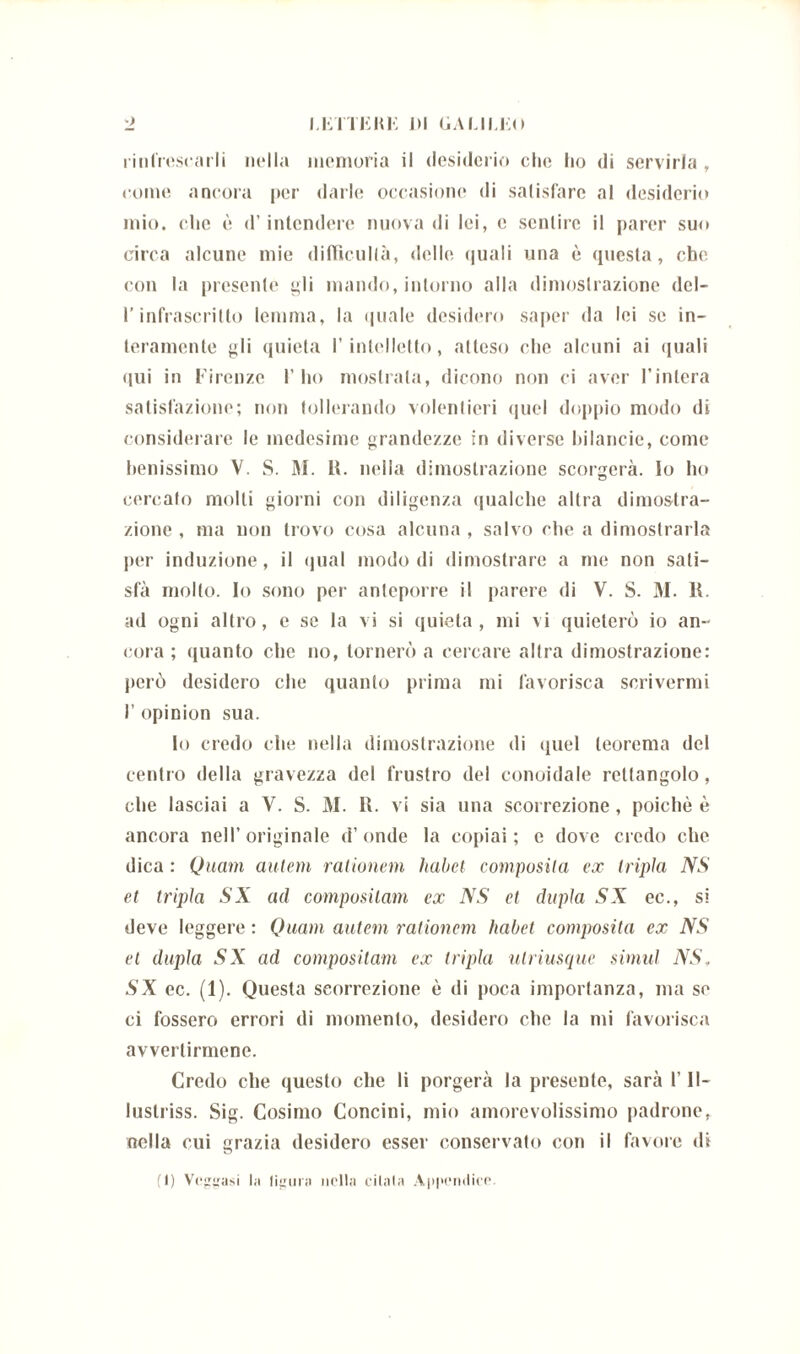 rinfrescarli nella memoria il desiderio che ho di servirla , come ancora per darle occasiono di satisfare al desiderio mio. che ù d’intendere nuova di lei, e sentire il parer suo circa alcune mie difiìcullà, delle quali una è questa, che con la presente gli mando, intorno alla dimostrazione del- l’infrascritto lemma, la quale desidero saper da lei se in- teramente gli quieta l’intelletto, atteso che alcuni ai quali qui in Firenze 1’ ho mostrata, dicono non ci aver l’intera salutazione; non tollerando volentieri quel doppio modo di considerare le medesime grandezze in diverse hi lancio, come benissimo V. S. M. R. nella dimostrazione scorgerà. Io ho cercalo molli giorni con diligenza qualche altra dimostra- zione , ma non trovo cosa alcuna , salvo che a dimostrarla per induzione, il qual modo di dimostrare a me non sati- sfa molto, lo sono per anteporre il parere di V. S. 31. R. ad ogni altro, e se la vi si quieta, mi vi quieterò io an- noia ; (pianto che no, tornerò a cercare altra dimostrazione: però desidero che quanto prima mi favorisca scrivermi I’ opinion sua. Io credo che nella dimostrazione di quel teorema del centro della gravezza del frustro del conoidale rettangolo, che lasciai a V. S. 31. R. vi sia una scorrezione , poiché è ancora nell’originale d’onde la copiai; e dove credo che dica : Quam autem rationem habet composita ex tripla NS et tripla SX ad compositam ex NS et dupla SX ec., si deve leggere : Quam autem rationem habet composita ex NS et dupla SX ad compositam ex tripla ulriusque simul NS. SX ec. (1). Questa scorrezione è di poca importanza, ma se ci fossero errori di momento, desidero che la mi favorisca avvertirmene. Credo che questo che li porgerà la presente, sarà 1’ II- luslriss. Sig. Cosimo Concini, mio amorevolissimo padrone, nella cui grazia desidero esser conservato con il favore di (I) Veggasi la liguri) nella citala Appendice.