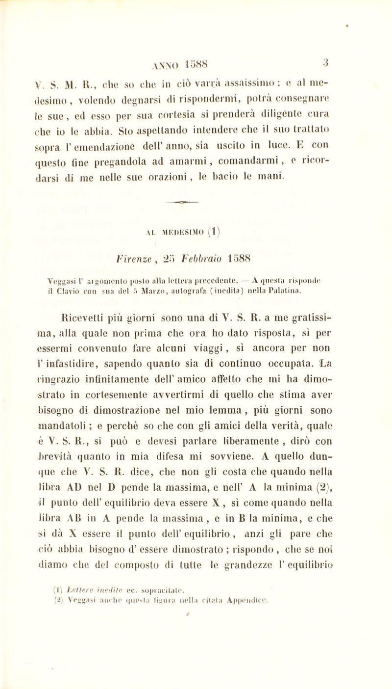 •J anno I588 V. $. M. H., che so che in ciò varrà assaissimo ; e al me- desimo, volendo degnarsi di rispondermi, potrà consegnare le sue, ed esso per sua cortesia si prenderà diligente cura che io le abbia. Sto aspettando intendere che il suo trattato sopra l’emendazione dell’anno, sia uscito in luce. E con questo fine pregandola ad amarmi, comandarmi, e ricor- darsi di me nelle sue orazioni, le bacio le mani. \l. MKDKSIMO (1) Firenze, 25 Febbraio 1588 Veggasi 1’ argomento posto alla lettera precedente. — Aijuesta risponde il Clavio con sua del 5 Marzo, autografa (inedita) nella Palatina. Ricevetti più giorni sono una di V. S. R. a me gratissi- ma, alla quale non prima che ora ho dato risposta, sì per essermi convenuto fare alcuni viaggi, sì ancora per non l’infastidire, sapendo quanto sia di continuo occupata. La ringrazio infinitamente dell’ amico affetto che mi ha dimo- strato in cortesemente avvertirmi di quello che stima aver bisogno di dimostrazione nel mio lemma, più giorni sono mandatoli ; e perchè so che con gli amici della verità, quale è V. S. R., si può e devesi parlare liberamente , dirò con brevità quanto in mia difesa mi sovviene. A quello dun- que che V. S. R. dice, che non gli costa che quando nella libra AD nel D pende la massima, e nell’ A la minima (2), il punto dell’ equilibrio deva essere X , sì come quando nella fibra AB in A pende la massima , e in R la minima, e che si dà X essere il punto dell’equilibrio, anzi gli pare che ciò abbia bisogno d’ essere dimostrato ; rispondo , che se noi diamo che del composto di tutte le grandezze 1’equilibrio (1) Lettere inedite oc. sopracilale. (2) V’eggasi anello <|ne-(a (ignea nulla citala Appendice