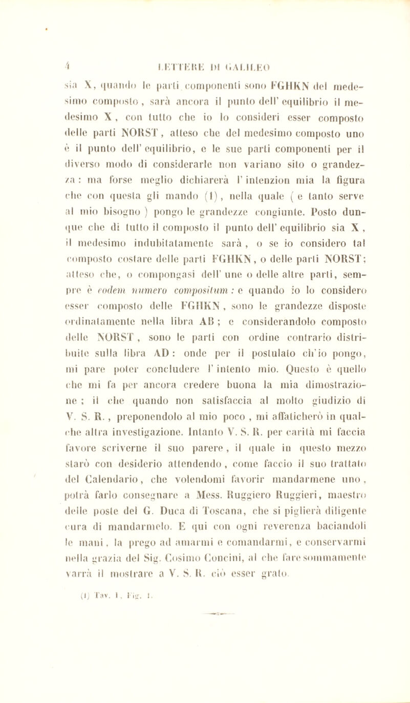 sia X, quando lo parli componenti sono FGHKN del mede- simo composto, sarà ancora il punto dell’equilibrio il me- desimo X , con tutto che io lo consideri esser composto delle parti NORST, atteso che del medesimo composto uno è il punto dell’equilibrio, e le sue parti componenti per il diverso modo di considerarle non variano sito o grandez- za : ma forse meglio dichiarerà l’inlenzion mia la figura che con questa gli mando (1), nella quale (e tanto serve al mio bisogno ) pongo le grandezze congiunte. Posto dun- que che «li lutto il composto il punto dell’equilibrio sia X, il medesimo indubitatamente sarà , o se io considero tal composto costare delle parti FGHKN, o delle parli NORST; atteso che, o compongasi dell’ une o delle altre parli, sem- pre' è vodem numero compositum : e quando io lo considero esser composto delle FGHKN , sono le grandezze disposte ordinatamente nella libra AB ; e considerandolo composto delle NORST , sono le parti con ordine contrario distri- buite sulla libra AD: onde per il postulalo ch’io pongo, mi pare poter concludere l’intento mio. Questo è quello che mi fa per ancora credere buona la mia dimostrazio- ne ; il che quando non satisfaccia al molto giudizio di V. S. R. , preponendolo al mio poco , mi affaticherò in qual- che altra investigazione. Intanto V. S. R. per carità mi faccia favore scriverne il suo parere , il (piale in questo mezzo starò con desiderio attendendo , come faccio il suo trattato del Calendario, che volendomi favorir mandarmene uno, potrà farlo consegnare a Mess. Ruggiero Ruggieri, maestro delle poste del G. Duca di Toscana, che si piglierà diligente cura di mandarmelo. E «pii con ogni reverenza baciandoli le inani, la prego ad amarmi e comandarmi, e conservarmi nella grazia del Sig. Cosimo Concini, al che lare sommamente varrà il mostrare a V. S. R. ciò esser grato. (lj Tav. 1, 1 i*r. l.