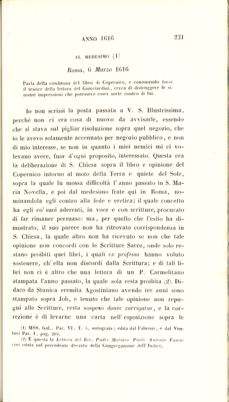 AL MEDESIMO (1) Roma, fi Marzo 1 filli Parla della condanna del libro di Copernico, c conoscendo forse il tenore della lettera del Guicciardini, cerca di distruggere le si- nistre impressioni clic potessero esser sorte contro di lui. lo non scrissi la posla passata a V. S. Illustrissima, perchè non ci era cosa di nuovo da avvisarle, essendo che si stava sul pigliar risoluzione sopra quel negozio, che io le avevo solamente accennato per negozio pubblico, e non di mio interesse, se non in quanto i miei nemici mi ci vo- levano avere, fuor d’ogni proposito, interessato. Questa era la deliberazione di S. Chiesa sopra il libro e opinione del Copernico intorno al molo della Terra c quiete del Sole, sopra la quale fu mossa difficoltà 1’ anno passalo in S. Ma- ria Novella, e poi dal medesimo frate qui in Roma, no- minandola egli contro alla fede e eretica; il quale concetto ha egli co’suoi aderenti, in voce e con scritture, procuralo di far rimaner persuaso: ma, per quello che l’esito ha di- mostrato, il suo parere non ha ritrovato corrispondenza in S. Chiesa, la quale altro non ha ricevuto se non che tale opinione non concordi con le Scritture Sacre, onde solo re- stano proibiti quei libri, i quali ex professo hanno voluto sostenere, ch’ella non discordi dalla Scrittura; e di tali li- bri non ci è altro che una lettera di un l*. Carmelitano stampata l’anno passato, la quale sola resta proibita (2). Di- daco da Stuuica eremita Agostiniano avendo tre anni sono stampato sopra Job, e tenuto che tale opinione non repu- gni alle Scritture, resta sospeso donec corrigatur, e la cor- rezione è di levarne una carta nell’ esposizione sopra le (1) MSS. Gal., Par. VI, T. 5, aulograia ; edita dal Fabroni, e dal Ven- lui i Par. I, pag. 26!». (2) E questa la Lettera del Rcv. l'adre Maestro Paolo Antonio Fosca-- rinì citala nel precedente decreto della Congregazione dell’ Indice,