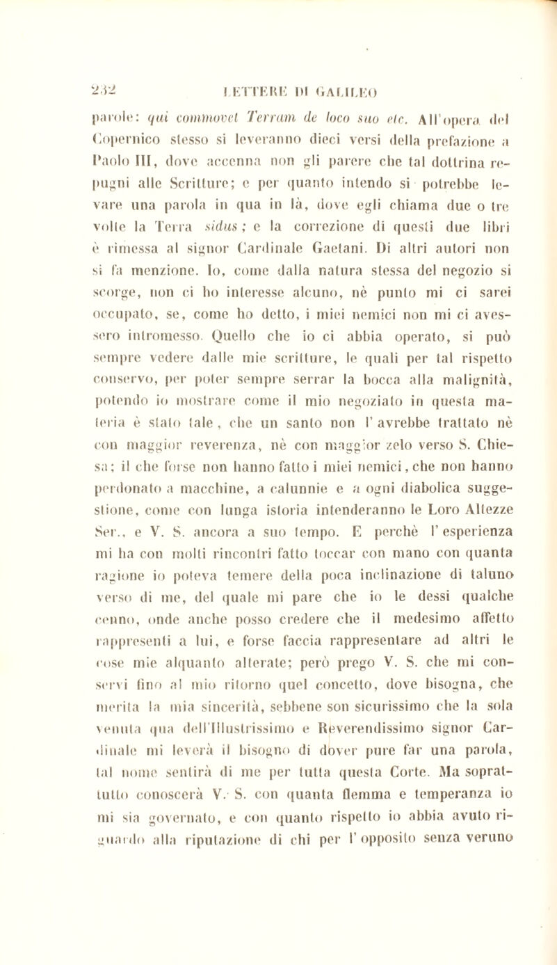 i KTTKRU di Galileo 2d2 parole: qui commovet Terram de loco suo eie. All’opera «lei Copernico stesso si leveranno dieci versi della prefazione a Paolo III, dove accenna non gli parere che tal dottrina re- pugni alle Scritture; e per quanto intendo si potrebbe le- vare una parola in qua in là, dove egli chiama due o ire volle la Terra sidus ; e la correzione di questi due libri è rimessa al signor Cardinale Gaetani. Di altri autori non si là menzione. Io, come dalla natura stessa del negozio si scorge, non ci ho interesse alcuno, nè punto mi ci sarei occupato, se, come ho detto, i miei nemici non mi ci aves- sero intromesso. Quello che io ci abbia operato, si può sempre vedere dalle mie scritture, le quali per tal rispetto conservo, per poter sempre serrar la bocca alla malignità, potendo io mostrare come il mio negoziato in questa ma- teria è stalo tale , che un santo non I’ avrebbe trattato nè con maggior reverenza, nè con maggior zelo verso S. Chie- sa: il che forse non hanno fattoi miei nemici, che non hanno perdonato a macchine, a calunnie e a ogni diabolica sugge- stione, come con lunga istoria intenderanno le Loro Altezze Sei., e V. S. ancora a suo tempo. L perchè l’esperienza mi ha con molli rincontri fatto toccar con mano con quanta ragione io poteva temere della poca inclinazione di taluno verso di me, del quale mi pare che io le dessi qualche cenno, onde anche posso credere che il medesimo affetto rappresenti a lui, e forse faccia rappresentare ad altri le cose mie alquanto alterate; però prego V. S. che mi con- servi lino al mio ritorno quel concetto, dove bisogna, che merita la mia sincerità, sebbene son sicurissimo che la sola venuta qua dell'Illustrissimo e Reverendissimo signor Car- dinale mi leverà il bisogno di dover pure far una parola, tal nome sentirà di me per tutta questa Corte. Ma soprat- tutto conoscerà V. S. con quanta flemma e temperanza io mi sia governato, e con quanto rispetto io abbia avuto ri- guardo alla riputazione di chi per I’opposito senza veruno