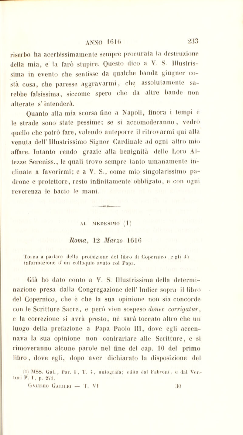 ANNO 1010 L>:n riserbo ha acerbissimamenle sempre procurala la deslru/ione della mia, c la farò stupire. Questo dico a V. S. Illustris- sima in evento che sentisse da qualche banda giugner co- stà cosa, che paresse aggravarmi, che assolutamente sa- rebbe falsissima, siccome spero che da altre bande non alterate s’intenderà. Quanto alla mia scorsa fino a Napoli, finora i tempi e le strade sono state pessime; se si accomoderanno, vedrò quello che potrò fare, volendo anteporre il ritrovarmi qui alla venuta dell’Illustrissimo Signor Cardinale ad ogni altro mio affare. Intanto rendo grazie alla benignità delle Loro Al- tezze Sercniss., le quali trovo sempre tanto umanamente in- clinale a favorirmi; c a V. S., come mio singolarissimo pa- drone e protettore, resto infinitamente obbligalo, e con ogni reverenza le bacio le mani. Al. MEDESIMO (1) Roma, 12 Marzo 1610 Torna a parlare della proibizione del libro di Copernico, e gli dà informazione d’ un colloquio avuto col Papa. Già ho dato conto a V. S. Illustrissima della determi- nazione presa dalla Congregazione dell’ Indice sopra il libro del Copernico, che è che la sua opinione non sia concorde con le Scritture Sacre, e però vien sospeso donec corrigatur, e la correzione si avrà presto, nè sarà toccato altro che un luogo della prefazione a Papa Paolo III, dove egli accen- nava la sua opinione non contrariare alle Scritture, e si rimoveranno alcune parole nel fine del cap. 10 del primo libro, dove egli, dopo aver dichiarato la disposizione del (1) MSS. Gal., Par. 1, T. !, autografa; edita dal l'ala uni , e dal Ven- turi P. 1, p. 271. Galileo Galilei — T. VI 30