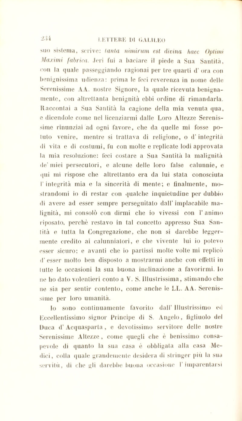I.KITKIU-: HI GALILEO 2.W suo sistema, scrive: lania nimirum est divina lutee Optimi Maximi fabrica. .Ieri fui a baciare il piede a Sua Santità, con la quale passeggiando ragionai per trequarti d’ora con benignissima udienza: prima le feci reverenza in nome delle Serenissime AA. nostre Signore, la quale ricevuta benigna- mente, con altrettanta benignità ebbi ordine di rimandarla. Raccontai a Sua Santità la cagione della mia venuta qua, e dicendole come nel licenziarmi dalle Loro Altezze Serenis- sime rinunziai ad ogni favore, che da quelle mi fosse po- lulo venire, mentre si trattava di religione, o d’integrila di vita e di costumi, fu con molte e replicate lodi approvata la mia resoluzione: feci costare a Sua Santità la malignità de'miei persecutori, e alcune delle loro false calunnie, e qui mi rispose che altrettanto era da lui stala conosciuta I’ integrità mia e la sincerità di mente; c finalmente, mo- strandomi io di restar con qualche inquietudine per dubbio di avere ad esser sempre perseguitato dall’ implacabile ma- lignità, mi consolò con dirmi che io vivessi con l’animo riposato, perchè restavo in tal concetto appresso Sua San- tità e tutta la Congregazione, che non si darebbe legger- mente credito ai calunniatori, e che vivente lui io potevo esser sicuro; e avanti che io partissi molle volte mi replicò il’ esser molto ben disposto a mostrarmi anche con effetti in tulle le occasioni la sua buona inclinazione a favorirmi. Io ur ho dato volentieri conto a V. S. Illustrissima, stimando che ne sia per sentir contento, come anche le LL. AA. Serenis- sime per loro umanità. Io sono continuamente favorito dall’ Illustrissimo ed eccellentissimo signor Principe di S. Angelo, figliuolo del Duca d’Acquasparla, e devotissimo servitore delle nostre Serenissime Altezze , come quegli che è benissimo consa- pevole di quanto la sua casa è obbligala alla casa Me- dici, colla quale grandemente desidera di stringer più la sua servilo, di che gli darebbe buona occasione l’imparentarsi