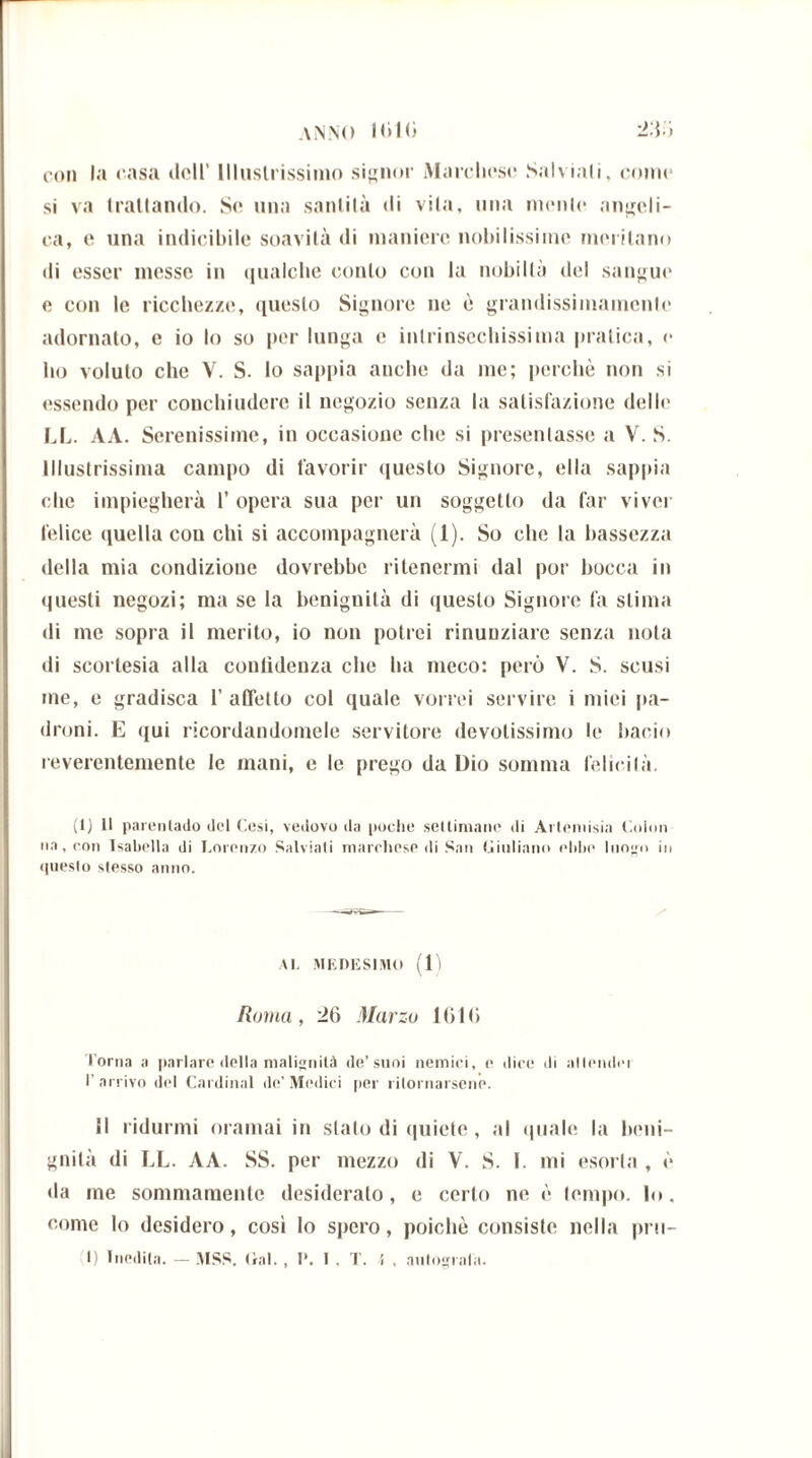 con la casa dell’ Illustrissimo signor Marchese Salviali, corno si va trattando. So una santità di vita, ima monto angeli- ca, o una indicibile soavità di maniere nobilissime meritano di esser messe in qualche conto con la nobiltà del sangue e con le ricchezze, questo Signore ne è grandissimaincnlo adornato, e io lo so por lunga e intrinscchissima pratica, o ho voluto che V. S. lo sappia anche da me; perchè non si essendo per conchiudere il negozio senza la salisfazione dello LL. AA. Serenissime, in occasione che si presentasse a V. S. Illustrissima campo di favorir questo Signore, ella sappia che impiegherà 1’ opera sua per un soggetto da far viver felice quella con chi si accompagnerà (1). So che la bassezza della mia condizione dovrebbe ritenermi dal por bocca in questi negozi; ma se la benignità di questo Signore fa stima di me sopra il merito, io non potrei rinunziare senza nota di scortesia alla confidenza che ha meco: però V. S. scusi me, e gradisca 1’ affetto col quale vorrei servire i mici pa- droni. E qui ricordandomele servitore devotissimo le bacio reverentemente le mani, e le prego da Dio somma felicità. (1) Il parentado del Cesi, vedovo da poche settimane di Artemisia Colon na, con Isabella di Lorenzo Salviali marchese di San Giuliano ebbe luogo in questo stesso anno. AI, MEDESIMO (1) Roma, 20 Marzo 1010 l’orna a parlare della malignità de’suoi nemici, e dice di alleluici I’ arrivo del Cardinal de’ Medici per ritornarsene. Il ridurmi oramai in stato di quiete, al quale la beni- gnità di LL. AA. SS. per mezzo di Y. S. I. mi esorta , è da me sommamente desideralo, e certo ne è tempo, lo. come lo desidero, così lo spero, poiché consiste nella pril-