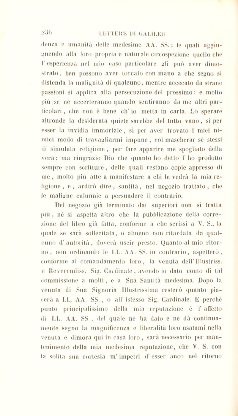 i.lti lui; di (ìaui.ko -iòti «lenza c il man ila delle millesime AA. SS.; le quali aggiu- gnendo alla loro propria e naturalo circospezione quello che l’esperienza nel mio caso particolare gli può aver dimo- strato , ben possono aver toccalo con mano a che segno si distenda la malignità di qualcuno, mentre accecato da strane passioni si applica alla persecuzione del prossimo: e mollo più se ne accerteranno quando sentiranno da me altri par- ticolari , che non è bene eh’ io metta in carta. Lo sperare altronde la desiderata quiete sarebbe del lutto vano, sì per esser la invidia immortale , sì per aver trovato i miei ni- mici modo di travagliarmi impune, col mascherar se stessi di simulata religione, per fare apparire me spogliato della vera: ma ringrazio Dio che quanto ho detto l’ho prodotto sempre con scritture, delle quali restano copie appresso di me, molto più atte a manifestare a chi le vedrà la mia re- ligione, e, ardirò dire, santità, nel negozio trattalo, che le maligne calunnie a persuadere il contrario. Del negozio già terminato dai superiori non si tratta più , nè si aspetta altro che la pubblicazione della corre- zione del libro già fatta, conforme a che scrissi a V. S., la quale se sarà sollecitata, o almeno non ritardata da qual- cuno d’ autorità , doverà uscir presto. Quanto al mio ritor- no , non ordinando le LL. AA. SS. in contrario, aspetterò, conforme al comandamento loro, la venuta dell’lllustriss. e Reverendiss. Sig. Cardinale , avendo io dato conto di tal commissione a molli, e a Sua Santità medesima. Dopo la venuta di Sua Signoria Illustrissima resterò quanto pia- cerà a LL. AA. SS. , o all’ istesso Sig. Cardinale. E perchè punto principalissimo della mia reputazione è 1’ affetto di LL. A A. SS., ilei quale ne ha dato e ne dà continua- mente segno la magnificenza e liberalità loro usatami nella venuta e dimora qui in casa loro, sarà necessario per man- tenimento della mia medesima reputazione, che V. S. con la solila sua cortesia m’impetri d’esser anco nel ritorno