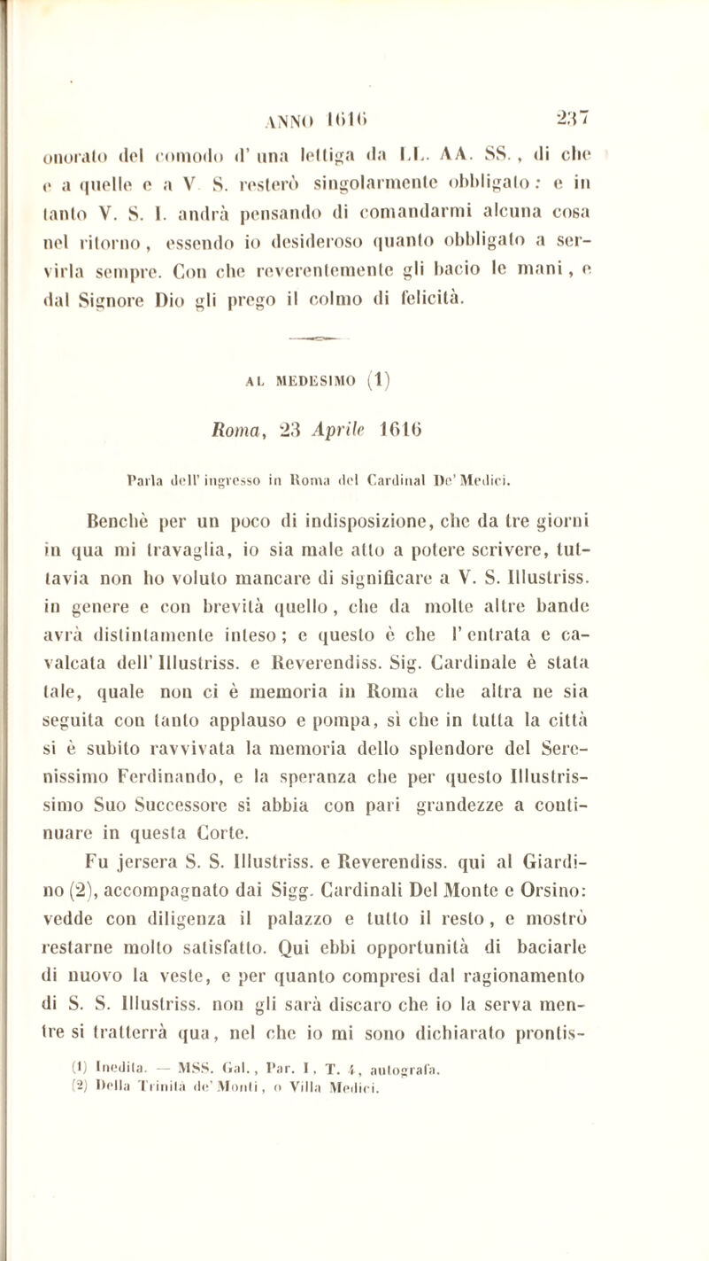 onoralo ilei comodo d’ una lettiga da IX. AA. SS. , di clic <> a quelle e a V S. resterò singolarmente obbligalo: e in lanio V. S. I. andrà pensando di comandarmi alcuna cosa nel ritorno, essendo io desideroso quanto obbligato a ser- virla sempre. Con clic reverentemente gli bacio le mani, e dal Signore Dio gli prego il colmo di felicità. AL MEDISSIMO (1) Roma, 23 Aprile Ifitlj Parla doli’ingresso in Roma del Cardinal De’Medici. Benché per un poco di indisposizione, che da tre giorni in qua mi travaglia, io sia male atto a potere scrivere, tut- tavia non ho voluto mancare di significare a V. S. lllustriss. in genere e con brevità quello , che da molte altre bande avrà distintamente inteso; e questo è che l’entrata e ca- valcata dell’ lllustriss. e Reverendiss. Sig. Cardinale è stata tale, quale non ci è memoria in Roma che altra ne sia seguita con tanto applauso e pompa, sì che in tutta la città si è subito ravvivata la memoria dello splendore del Sere- nissimo Ferdinando, e la speranza che per questo Illustris- simo Suo Successore si abbia con pari grandezze a conti- nuare in questa Corte. Fu jersera S. S. lllustriss. e Reverendiss. qui al Giardi- no (2), accompagnato dai Sigg. Cardinali Del Monte e Orsino: vedde con diligenza il palazzo e tutto il resto, e mostrò restarne molto satisfatto. Qui ebbi opportunità di baciarle ili nuovo la veste, e per quanto compresi dal ragionamento di S. S. lllustriss. non gli sarà discaro che io la serva men- tre si tratterrà qua, nel che io mi sono dichiarato prontis- ti) Inedita. — MSS. Gal., Par. I, T. 1, autografa. '2) Della Trinila de’Monti, o Villa Medici.