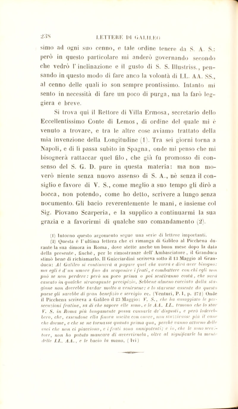 LETTEMI*- DI DAI.ILEO 2:ts simo ad ogni suo cenno, e tale ordine tenere «la S. A. S.: però in questo particolare mi nuderò governando secondo che vedrò l'inclinazione e il gusto «li S. S. Illuslriss., pen- sando in questo modo di fare anco la volontà di LE. AA. SS., al cenno delle quali io son sempre prontissimo. Intanto mi sento in necessità di fare un poco di purga, ma la farò leg- giera e breve. Si trova qui il Rettore di Villa Erniosa, secretario dello Eccellentissimo Conte di Lemos , di ordine del quale mi è venuto a trovare, e tra le altre cose aviamo trattato della mia invenzione della Longitudine (1). Tra sei giorni torna a Napoli, e di lì passa subito in Spagna, onde mi penso che mi bisognerà rallaccar quel filo , che già fu promosso di con- senso del S. G. D. pure in «|uesta materia: ma non mo- verò niente senza nuovo assenso di S. A., nè senza il con- siglio e favore di V. S., come meglio a suo tempo gli dirò a bocca, non polendo, come ho detto, scrivere a lungo senza nocumento. Gli bacio reverentemente le mani, e insieme col Sig. Piovano Scarperia, e la supplico a continuarmi la sua grazia e a favorirmi di qualche suo comandamento ('2). (1) Intorno questo argomento segue una serie di lettere importanti. (2) Questa è l’ultima lettera che ci rimanga di Galileo al Picchena du- rante la sua dimora in Roma, dove stette anche un buon mese dopo la data della presente, finché, per le rimostranze dell’Ambasciatore, il Granduca stimò bene di richiamarlo. Il Guicciardini scriveva sotto il 13 Maggio al Gran- duca: Al Galileo si continuerà a pagare quel che vorrà e dirà aver bisogno: ma egli è d'un umore fino da scaponire i frati, e combattere con chi egli non può se non perdere: però un poco prima o poi sentiranno costà, che sarà cascato in qualche stravagante precipizio. Sebbene almeno cacciato dalla sta- gione non dovrebbe tardar molto a venirsene : e lo starsene assente da questo paese gli sarebbe di gran benefizio e servigio ec. (Venturi, P. 1, p. 272) Onde il Picchena scriveva a Galileo il 23 Maggio: V. S., che ha assaggiato le per- secuzioni fratine, sa di che sapore elle sono, e le A A. LL. temono che lo star V. S. in Roma pili lungamente possa causarle de' disgusti, e però lodereb- bero, che, essendone ella finora uscita con onore, non stuzzicasse più il cane che dorme, e che se ne tornasse quanto prima qua, perchè vanno attorno delie voci che non ci piacciono, e i frati sono onnipotenti ; e io, clic le sono seri tote, non ho potuto mancare di avvertimela, oltre al significarle la menti licite LL. AA., e le bacio la mano. ( Ivi) —a»»»