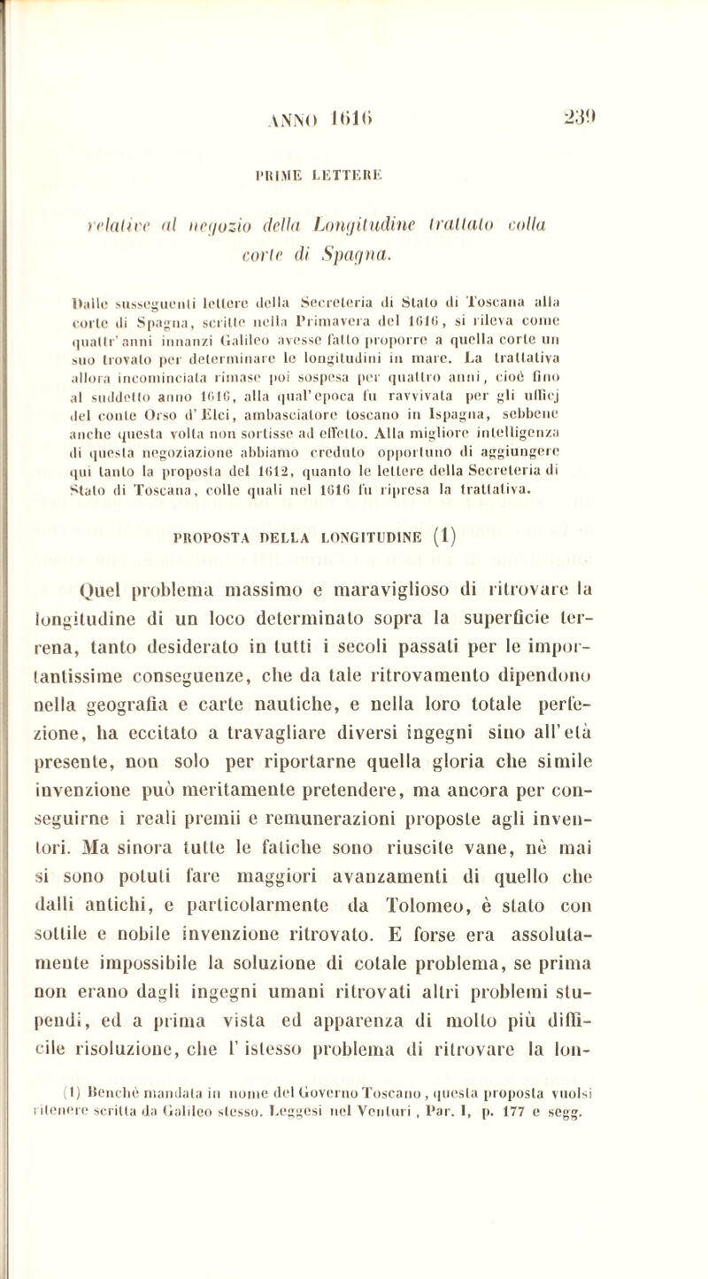 VNNO Ibi!» -2W PIUME LETTE HE relative ni negozio della Longitudine trattalo colla carie di Spagna. Halle susseguenti lettere della Secreteria di Stato di Toscana alla corte di Spagna, scritte nella Primavera del 101(1, si rileva come (piatir'anni innanzi Galileo avesse fallo proporre a quella corte un mio trovato per determinare le longitudini in mare. La trattativa allora incominciata rimase poi sospesa per quattro anni, cioè fino al suddetto anno 1016, alla qual’epoca fu ravvivata per gli ulficj del conte Orso d’iìlci, ambasciatore toscano in Ispagna, sebbene anche questa volta non sortisse ad effetto. Alla migliore intelligenza di questa negoziazione abbiamo creduto opportuno di aggiungere qui tanto la proposta del 1012, quanto le lettere della Secreteria di Stalo di Toscana, colle quali nel 1010 fu ripresa la trattativa. PROPOSTA DELLA LONGITUDINE (1) Quel problema massimo e maraviglioso di ritrovare la longitudine di un loco determinalo sopra la superficie ter- rena, tanto desiderato in tutti i secoli passati per le impor- tantissime conseguenze, che da tale ritrovamento dipendono nella geografia e carte nautiche, e nella loro totale perfe- zione, ha eccitato a travagliare diversi ingegni sino all’età presente, non solo per riportarne quella gloria che simile invenzione può meritamente pretendere, ma ancora per con- seguirne i reali premii e remunerazioni proposte agli inven- tori. Ma sinora tutte le fatiche sono riuscite vane, nè mai si sono potuti fare maggiori avanzamenti di quello che dalli antichi, e particolarmente da Tolomeo, è stato con sottile e nobile invenzione ritrovato. E forse era assoluta- mente impossibile la soluzione di cotale problema, se prima non erano dagli ingegni umani ritrovati altri problemi stu- pendi, ed a prima vista ed apparenza di mollo più diffi- cile risoluzione, che l’islesso problema di ritrovare la lon- (1) Benché mandala iu nome del Governo Toscano, questa proposta vuoisi ritenere scritta da Galileo stesso. Leggasi nel Venturi , Par. I, p. 177 e segg.