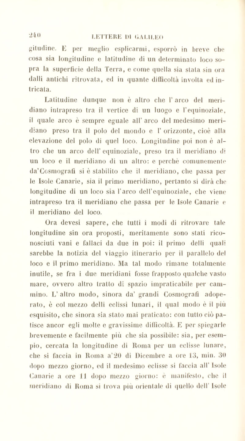 24(1 giludinc. K per meglio esplicarmi, esporrò in breve che cosa sia longitudine e latitudine di un determinato loco so- pra la superficie della Terra, e come quella sia stala sin ora dalli antichi ritrovala, ed in quante dillìcollà involta ed in- tricala. Latitudine dunque non è altro che l’arco del meri- diano intrapreso tra il vertice di un luogo e l’equinoziale, il quale arco è sempre eguale all’ arco del medesimo meri- diano preso tra il polo del mondo c 1’ orizzonte, cioè alla elevazione del polo di quel loco. Longitudine poi non è al- tro che un arco dell’equinoziale, preso tra il meridiano di un loco e il meridiano di un altro: e perchè comunemente da’Cosmografi si è stabilito che il meridiano, che passa pel- le Isole Canarie, sia il primo meridiano, pertanto si dirà che longitudine di un loco sia l’arco dell’equinoziale, che viene intrapreso tra il meridiano che passa per le Isole Canarie e il meridiano del loco. Ora devesi sapere, che tutti i modi di ritrovare tale longitudine sin ora proposti, meritamente sono sfati rico- nosciuti vani e fallaci da due in poi: il primo delti quali sarebbe la notizia del viaggio itinerario per il parallelo del loco e il primo meridiano. Ma tal modo rimane totalmente inutile, se fra i due meridiani fosse frapposto qualche vasto mare, ovvero altro tratto di spazio impraticabile per cam- mino. L’ altro modo, sinora da’ grandi Cosmografi adope- rato, è col mezzo del li eclissi lunari, il qual modo è il più esquisilo, che sinora sia stalo mai praticato: con tutto ciò pa- tisce ancor egli molte e gravissime dillìcollà. E per spiegarle brevemente e facilmente più che sia possibile: sia, per esem- pio, cercala la longitudine di Roma per un eclisse lunare, che si faccia in Roma a’20 di Dicembre a ore 13, min. 30 dopo mezzo giorno, ed il medesimo eclisse si faccia all’ Isole Canarie a ore li dopo mezzo giorno: è manifesto, che il meridiano di Roma si trova più orientale ili quello dell Isole