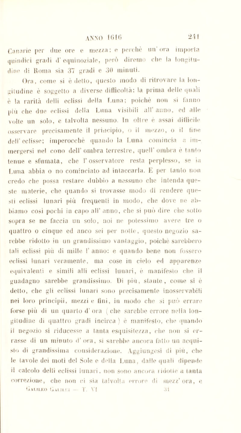 ANNO IGIG -il Canarie [ter due ore e mezza; e perchè un ora imporla quindici gradi d'equinoziale, però diremo che la longitu- dine di limila sia 37 gradi e 30 minuti. Ora, come si è detto, questo modo di ritrovare la lon- gitudine è soggetto a diverse difficolta; la prima dello quali è la rarità «lolii eclissi della lama; poiché non si tanno più che due eclissi della Luna visibili all’ anno, ed alle volte un solo, e talvolta nessuno. In oltre è assai difficile osservare precisamente il principio, o il mozzo, o il line dell’eclisse; imperocché quando la Luna comincia a im- mergersi nel cono dell’ombra terrestre, quell’ombra è tanto tenue e sfumata, che l’osservatore resta perplesso, se in lama abbia o no cominciato ad intaccarla. E per tanto non credo che possa restare dubbio a nessuno che intenda que- ste materie, che quando si trovasse modo di rendere que- sti eclissi lunari più frequenti in modo, che dove ne ab- biamo così pochi in capo all’ anno, che si può dire che sotto sopra se ne faccia un solo, noi ne potessimo avere tre o quattro o cinque ed anco sei per notte, questo negozio sa- rebbe ridotto in un grandissimo vantaggio, poiché sarebbero tali eclissi più di mille I’ anno: e quando bene non fossero eclissi lunari veramente, ma cose in cielo ed apparenze equivalenti e simili alti eclissi lunari, è manifesto che il guadagno sarebbe grandissimo. Di più, stante, come si è detto, che gli eclissi lunari sono precisamente inosservabili nei loro principii, mezzi e fini, in modo che si può errare forse più di un quarto d’ora (che sarebbe errore nella lon- gitudine di quattro gradi incirca ) è manifesto, che quando il negozio si riducesse a tanta esquisitezza, die non si er- rasse di un minuto d’ora, si sarebbe ancora fatto un acqui- sto di grandissima considerazione. Aggiungesi di più, che le tavole dei moti del Sole e delia Luna, dalle quali dipende il calcolo delti eclissi lunari, non sono ancora iidolle a tanta <;orrezione, che non ri sia talvolta errore di mezz’ora, e