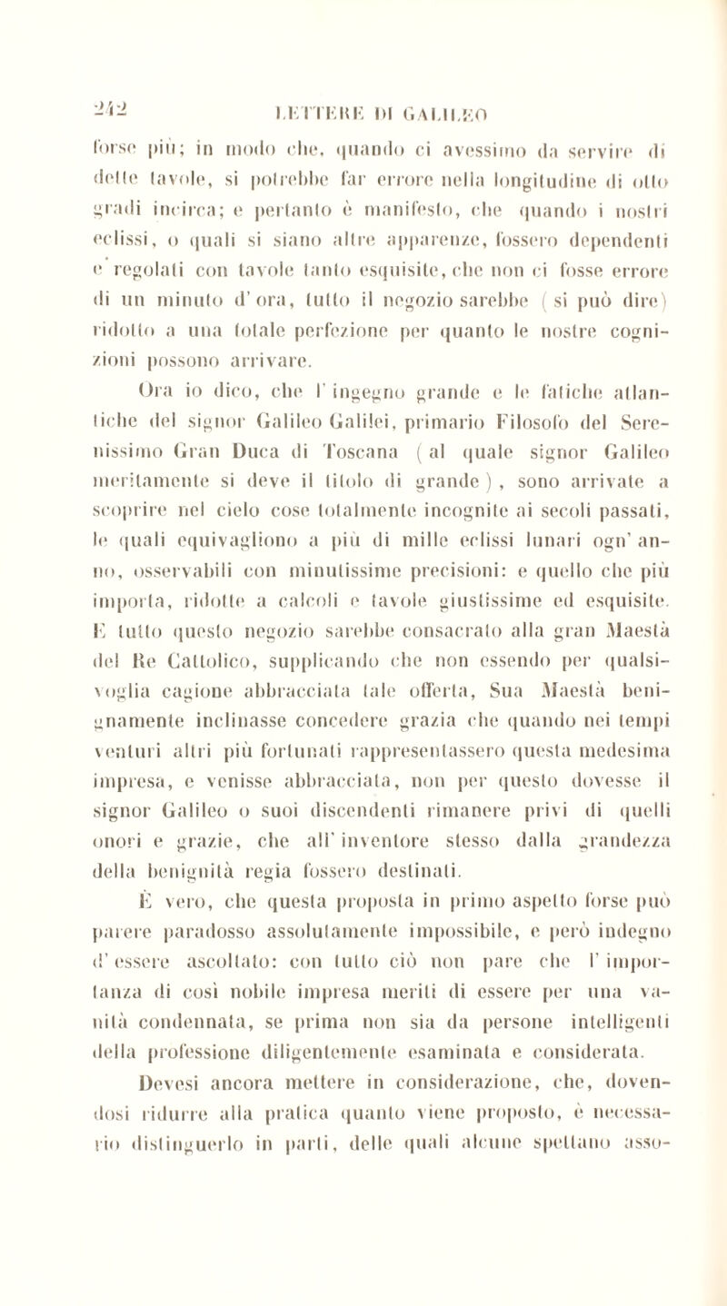 l’orso più; in modo che, «piando ci avessimo da servire di delle (avole, si potrebbe far errore nella longitudine «li olio gradi incirca; e pertanto è manifesto, che quando i nostri eclissi, o quali si siano altre apparenze, fossero dependenti e regolati con tavole tanto esquisite, che non ci fosse errore di un minuto d’ora, tulio il negozio sarebbe (si può dire) ridotto a una totale perfezione per quanto le nostre cogni- zioni possono arrivare. Ora io dico, che I ingegno grande e le fatiche atlan- tiche del signor Galileo Galilei, primario Filosofo del Sere- nissimo Gran Duca di Toscana ( al <|uale signor Galileo meritamente si deve il titolo di grande ) , sono arrivate a scoprire nel cielo cose totalmente incognite ai secoli passati, le quali equivagliono a piti di mille eclissi lunari ogn’ an- no, osservabili con minutissime precisioni: e quello clic più importa, ridotte a calcoli e tavole giustissime ed esquisite. F lutto questo negozio sarebbe consacralo alla gran Maestà «lei He Cattolico, supplicando che non essendo per «jualsi— voglia cagione abbracciala tale offerta, Sua Maestà beni- gnamente inclinasse concedere grazia «die quando nei tempi \ anturi altri più fortunati rappresentassero questa medesima impresa, c venisse abbracciata, non per questo dovesse il signor Galileo o suoi discendenti rimanere privi di «piedi onori e grazie, che all' inventore stesso dalla grandezza della benignità regia fossero destinali. E vero, che questa proposta in primo aspetto forse può parere paradosso assolutamente impossibile, e però indegno «l’essere ascoltato: con tutto ciò non pare che I’ inipor- tanza di cosi nobile impresa meriti di essere per una va- nità condannata, se prima non sia da persone intelligenti della professione diligentemente esaminata e considerata. Devesi ancora mettere in considerazione, che, doven- dosi ridurre alla pratica quanto viene proposto, è necessa- rio distinguerlo in parli, delle quali alcune spellano asso-