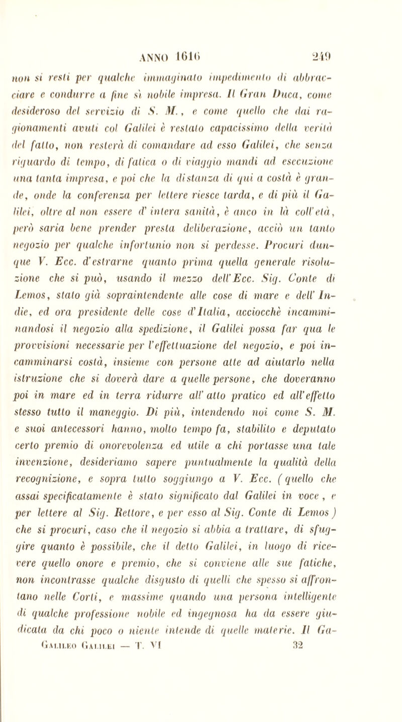 non si resti per quniche immaginalo impedimento di abbrac- ciare e condurre a fine sì nobile impresa. Il Gran Duca, come desideroso del servizio di S. M., e come quello che dai ra- gionamenti avuti col Galilei è restalo capacissimo licita verità del fatto, non resterà di comandare ad esso Galilei, che senza riguardo di tempo, di fatica o di viaggio mandi ad esecuzione una tanta impresa, e poi che la distanza di qui a costà è gran- de, onde la conferenza per lettere riesce tarda, e di più il Ga- lilei, oltre al non essere d'intera sanità, è anco in là coll’età, però saria bene prender presta deliberazione, acciò un tanto negozio per qualche infortunio non si perdesse. Procuri dun- que V. Ecc. d’estrarne quanto prima quella generale risolu- zione che si può, usando il mezzo dell’Ecc. Sig. Conte di Lemos, stalo già sopraintendente alle cose di mare e dell’ In- die, ed ora presidente delle cose d'Italia, acciocché incammi- nandosi il negozio alla spedizione, il Galilei possa far qua le provvisioni necessarie per Veffettuazione del negozio, e poi in- camminarsi costà, insieme con persone alte ad aiutarlo nella istruzione che si dorerà dare a quelle persone, che doreranno poi in mare ed in terra ridurre all’ atto pratico ed all’effetto stesso tutto il maneggio. Di più, intendendo noi come S. M. c suoi antecessori hanno, molto tempo fa, stabilito e deputalo certo premio di onorevolenza ed utile a chi portasse una tale invenzione, desideriamo sapere puntualmente la qualità della recognizione, e sopra lutto soggiungo a V. Ecc. ( quello che assai specificatamente è stalo significalo dal Galilei in voce, e per lettere al Sig. Rettore, e per esso al Sig. Conte di Lemos ) clic si procuri, caso che il negozio si abbia a trattare, di sfug- gire quanto è possibile, che il detto Galilei, in luogo di rice- vere quello onore e premio, che si conviene alle sue fatiche, non incontrasse qualche disgusto di quelli che spesso si affron- tano nelle Corti, e massime quando una persona intelligente di qualche professione nobile ed ingegnosa ha ila essere giu- dicata da chi poco o niente intende di quelle materie. Il Ga- Galileo Gai m,li — T. VI 32