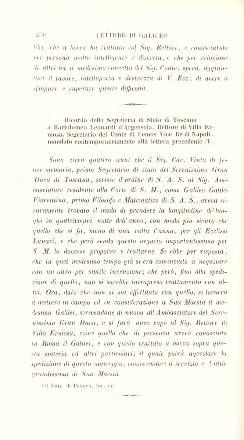 Idei, che a bocca ha Irullalo col Sit/. Rettore, e conosciutolo pei persona mollo intelligente e discreta, e che per relazione di altri lui il medesimo concetto del Sig. Conte, spera, aggiun- tovi il favore, intelligenza e destrezza di V. Ecc., di avere a sfuggire e superare guest e difficoltà. Ricordo della Segreteria di Stato di Toscana a Bartolomeo Leonardi d’Argensola, Rettore di Villa Er- niosa, Segretario del Conte di Lemos Vice Re di Napoli, mandato contemporaneamente alla lettera precedente (1 Sono circa quattro anni che il Sig. Cav. Vinta di fe- lice memoria, primo Segretario di stato del Serenissimo Gran Duca di Toscana, scrisse d'ordine di S. A. S. al Sig. Am- basciatore residente alla Corte di S. M., come Galileo Galilei Fiorentino, primo Filosofo e Matematico di S. A. 5., aveva si- curamente trovato il modo di prendere la longitudine de'luo- ghi in qualsivoglia notte dell'anno, con modo più sicuro che quello che si fa, meno di una volta l’anno, per gli Ecclissi Lunari, e che però senclo questo negozio importantissimo per S. M. lo dovesse proporre e trattarne. Si ebbe per risposta, che in quel medesimo tempo già si era comincialo a negoziare con un altro per simile invenzione; che però, fino alla spedi- zione di quello, non si sarebbe intrapreso trattamento con al- tri. Ora, dato che non si sia effettualo con quello, si tornerà a mettere in campo ed in considerazione a Sua Maestà il me- desimo Galilei, scrivendone di nuovo all’Ambasciatore del Sere- nissimo Gran Duca, e si farà anco capo al Sig. Rettore di Villa Erniosa, come quello che di presenza averà conosciuto in Roma il Galilei, e con quello trattalo a bocca sopra que- sta materia ed altri particolari; il quale potrà agevolare la spedizione ili questo maneggio, conoscendoci il servizio e l’utile grandissimo di Sua Maestà. (I) lidiz. di Padova, loc. rii.