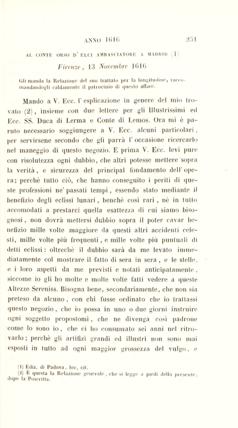Al. CONTI’’ OWSO l>’ ELCI AMBASCIATONE A MADUIl> (I Firenze, 13 Novembre 1(510 (ìli manda la Relazione del suo trattalo per la longitudine, raceo- inandandogli caldamente il patrocinio di questo aliare. Mando a V. Ecc. l’esplicazione in genere del mio Mo- valo (2), insieme con due lettere per gli Illustrissimi ed Ecc. SS. Duca di Lerma e Conte di Lemos. Ora mi è pa- nilo necessario soggiungere a V. Ecc. alcuni particolari, per servirsene secondo che gli parrà 1’ occasione ricercarlo nel maneggio di questo negozio. E prima V. Ecc. levi pure con risolutezza ogni dubbio, che altri potesse mettere sopra la verità, e sicurezza del principal fondamento dell’ope- ra; perchè lutto ciò, che hanno conseguito i pelili di (me- ste professioni ne’ passali tempi, essendo stato mediante il benelìzio degli eclissi lunari , benché così rari , nè in tulio accomodati a prestarci quella esattezza di cui siamo biso- gnosi , non dovrà mettersi dubbio sopra il poter cavar be- nefìzio mille volte maggiore da questi altri accidenti cele- sti, mille volte più frequenti, e mille volte più puntuali di detti eclissi : oltreché il dubbio sarà da me levalo imme- diatamente col mostrare il fatto di sera in sera, e le stelle, e i loro aspetti da me previsti e notali anticipatamente , siccome io gli ho molte e molle volte fatti vedere a queste Altezze Sereniss. Bisogna bene, secondariamente, che non sia preteso da alcuno, con chi fusse ordinalo che io trattassi questo negozio, che io possa in uno o due giorni inslruire ogni soggetto propostomi , che ne divenga così padrone come lo sono io, che ci ho consumato sei anni nel ritro- varlo; perchè gli artifizi grandi ed illustri non sono mai esposti in tutto ad ogni maggior grossezza del vulgo, e (1) Ediz. di Padova, toc. cit. (2) E questa la Relazione generale, che si legge a piedi della presente, dopo la Poserilta.