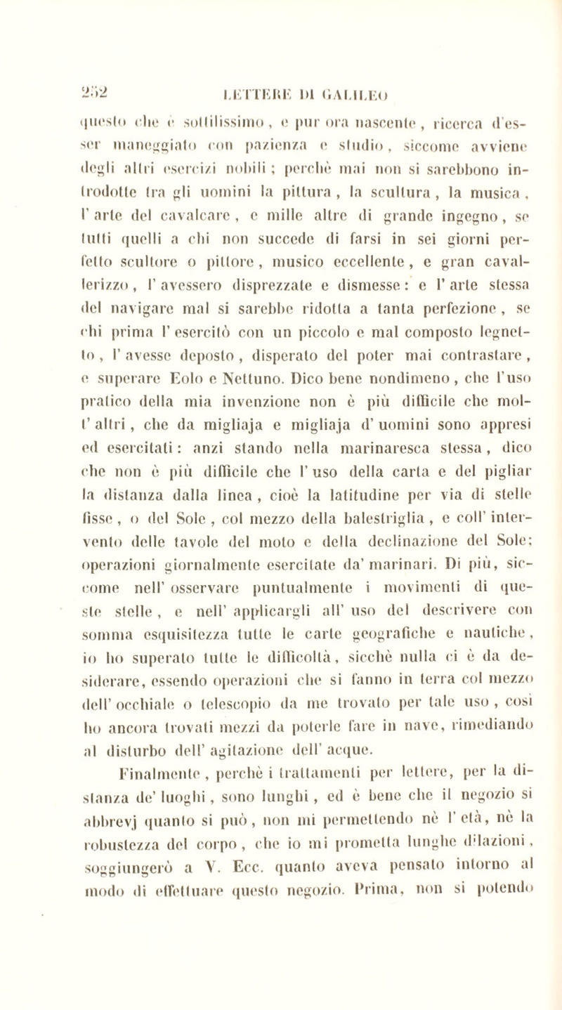 questo elio è sottilissimo, e pur ora nascente, ricerca d’es- scr maneggiato con pazienza e studio, siccome avviene degli altri esercizi nobili ; perchè mai non si sarebbono in- trodotte tra gli uomini la pittura, la scultura, la musica, I’ arte del cavalcare, e mille altre di glande ingegno, se lutti quelli a chi non succede di farsi in sei giorni per- fetto scultore o pittore , musico eccellente, e gran caval- lerizzo, l’avessero disprezzate e dismesse: e l’arte stessa del navigare mal si sarebbe ridotta a tanta perfezione, se chi prima l’esercitò con un piccolo c mal composto legnel- to, I’ avesse deposto , disperalo del poter mai contrastare, e superare Eolo e Nettuno. Dico bene nondimeno , che l’uso pratico della mia invenzione non è più d i Ilici le che mol- I’ altri, che da migliaja e migliaja d’ uomini sono appresi ed esercitati : anzi stando nella marinaresca stessa, dico clic non è più dittici le che 1’ uso della carta e del pigliar la distanza dalla linea , cioè la latitudine per via di stelle fìsse , o del Sole , col mezzo della balestrigli , e coll’ inter- vento delle tavole del moto e della declinazione del Sole: operazioni giornalmente esercitate da’marinari. Di più, sic- come nell’ osservare puntualmente i movimenti di que- ste stelle , e nell’ applicargli all’ uso dei descrivere con somma esquisitezza tulle le carte geografiche e nautiche, io ho superalo tutte le difficoltà, sicché nulla ci è da de- siderare, essendo operazioni che si fanno in terra col mezzo dell’ occhiale o telescopio da me trovato per tale uso , cosi ho ancora trovati mezzi da poterle fare in nave, rimediando al disturbo dell’ agitazione dell’ acque. Finalmente, perchè i trattamenti per lettere, per la di- stanza de’ luoghi, sono lunghi, ed è bene che il negozio si abbrevj quanto si può, non ini permettendo nè l’età, nè la robustezza del corpo, che io mi prometta lunghe (Nazioni, soggiungerò a V. Ecc. quanto aveva pensalo intorno al modo di effettuare questo negozio. Prima, non si polendo