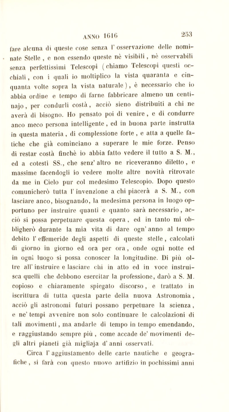 fare alcuna di queste cose senza l’osservazione delle nomi- nate Stelle , c non essendo queste nè visibili , nò osservabili senza perfettissimi Telescopi (chiamo telescopi questi oc- chiali , con i quali io moltiplico la vista quaranta e cin- quanta volle sopra la vista naturale), è necessario clic io abbia ordine e tempo di farne fabbricare almeno un centi- naio , per condurli costa, accio sieno distribuiti a chi ne averà di bisogno. Ho pensato poi di venire , e di condurre anco meco persona intelligente, ed in buona parte instrutla in questa materia, di complessione forte, e alta a quelle fa- tiche che già cominciano a superare le mie forze. Penso di restar costà finché io abbia fatto vedere il tutto a S. M., ed a cotesti SS., che senz’altro ne riceveranno diletto, e massime facendogli io vedere molte altre novità ritrovate da me in Cielo pur col medesimo Telescopio. Dopo questo comunicherò tutta l’invenzione a chi piacerà a S. M., con lasciare anco, bisognando, la medesima persona in luogo op- portuno per instruire quanti e quanto sarà necessario, ac- ciò si possa perpetuare questa opera , ed in tanto mi ob- bligherò durante la mia vita di dare ogn’ anno al tempo debito 1’ effemeride degli aspetti di queste stelle , calcolali di giorno in giorno ed ora per ora, onde ogni notte ed in ogni luogo si possa conoscer la longitudine. Di più ol- tre all' instruire e lasciare dii in atto ed in voce instrui- sca quelli che debbono esercitar la professione, darò a S. M. copioso e chiaramente spiegato discorso, e trattato in iscrittura di tutta questa parte della nuova Astronomia, acciò gli astronomi futuri possano perpetuare la scienza, e ne’ tempi avvenire non solo continuare le calcolazioni di tali movimenti, ma andarle di tempo in tempo emendando, e raggiustando sempre più , come accade de’ movimenti de- gli altri pianeti già migliaja d’ anni osservati. Circa I’ aggiustamento delle carte nautiche c geogra- fiche , si farà con questo nuovo artifizio in pochissimi anni