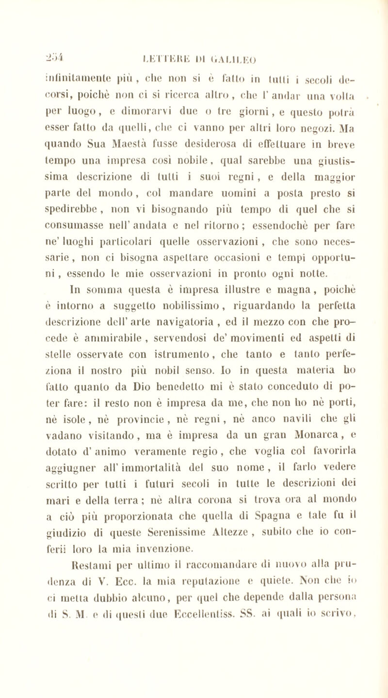 iiifiiiitamenlo più , clic non si è fallo in (nili i secoli de- corsi, poiché non ci si ricerca altro, che l’andar una volta per luogo, e dimorarvi due o Ire giorni, e questo potrà esser fatlo da quelli, che ci vanno per altri loro negozi. Ma quando Sua Maestà lusso desiderosa di effettuare in breve tempo una impresa cosi nobile, qual sarebbe una giustis- sima descrizione di tulli i suoi regni, e della maggior parte del mondo, col mandare uomini a posta presto si spedirebbe , non vi bisognando più tempo di quel che si consumasse nell’andata e nel ritorno; essendoché per fare ne’ luoghi particolari quelle osservazioni , che sono neces- sarie , non ci bisogna aspettare occasioni e tempi opportu- ni , essendo le mie osservazioni in pronto ogni notte. In somma questa é impresa illustre e magna, poiché è intorno a suggetto nobilissimo, riguardando la perfetta descrizione dell’arte navigatoria, ed il mezzo con che pro- cede è ammirabile , servendosi de’ movimenti ed aspetti di stelle osservate con istrumento, che tanto e tanto perfe- ziona il nostro più nobil senso. Io in questa materia ho fatto quanto da Dio benedetto mi é stato conceduto di po- ter fare: il resto non è impresa da me, che non ho nò porti, nè isole , nò provincie , nè regni, nè anco navili che gli vadano visitando, ma è impresa da un gran Monarca, e dotato d’ animo veramente regio, che voglia col favorirla aggiugner all’ immortalità del suo nome, il farlo vedere scritto per tutti i futuri secoli in tutte le descrizioni dei mari e della terra; nè altra corona si trova ora al mondo a ciò più proporzionata che quella di Spagna e tale fu il giudizio di queste Serenissime Altezze , subito che io con- ferii loro la mia invenzione. Restami per ultimo il raccomandare di nuovo alla pru- denza di V’. Ecc. la mia reputazione e quiete. Non che io ci metta dubbio alcuno, per quel che depende dalla persona di S. M. e di questi due Eccellenliss. SS. ai quali io scrivo.
