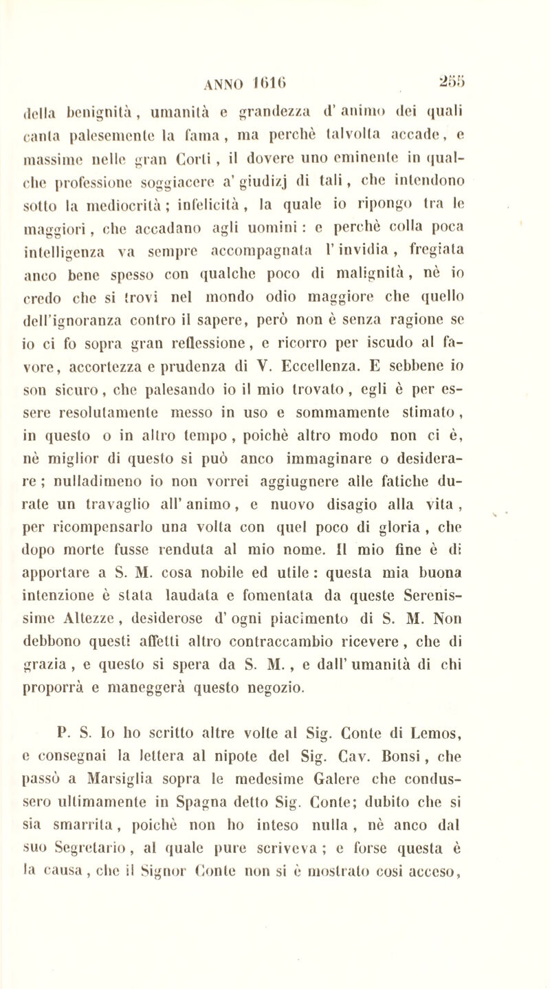ANNO K)1() della benignità, umanità e grandezza d’ animo dei quali canta palesemente la fama, ma perchè talvolta accade, e massime nelle gran Corti, il dovere uno eminente in qual- che professione soggiacere a’ giudizj di tali, che intendono sotto la mediocrità ; infelicità, la quale io ripongo tra le maggiori, (die accadano agli uomini : e perchè colla poca intelligenza va sempre accompagnata l’invidia, fregiala anco bene spesso con qualche poco di malignità, nè io credo che si trovi nel mondo odio maggiore che quello dell’ignoranza contro il sapere, però non è senza ragione se io ci fo sopra gran reflessione, e ricorro per iscudo al fa- vore, accortezza e prudenza di Y. Eccellenza. E sebbene io son sicuro, che palesando io il mio trovato, egli è per es- sere resolutamente messo in uso e sommamente stimato, in questo o in altro tempo , poiché altro modo non ci è, nè miglior di questo si può anco immaginare o desidera- re ; nulladimeno io non vorrei aggiugnere alle fatiche du- rate un travaglio all’ animo, e nuovo disagio alla vita , per ricompensarlo una volta con quel poco di gloria , che dopo morte fusse venduta al mio nome. Il mio fine è di apportare a S. M. cosa nobile ed utile : questa mia buona intenzione è stata laudata e fomentata da queste Serenis- sime Altezze , desiderose d’ ogni piacimento di S. M. Non debbono questi affetti altro contraccambio ricevere , che di grazia , e questo si spera da S. M. , e dall’ umanità di chi proporrà e maneggerà questo negozio. P. S. Io ho scritto altre volte al Sig. Conte di Lemos, e consegnai la lettera al nipote del Sig. Cav. Consi, che passò a Marsiglia sopra le medesime Galere che condus- sero ultimamente in Spagna detto Sig. Conte; dubito che si sia smarrita, poiché non ho inteso nulla, nè anco dal suo Segretario, al quale pure scriveva; e forse questa è la causa, che il Signor Conte non si è mostralo cosi acceso,