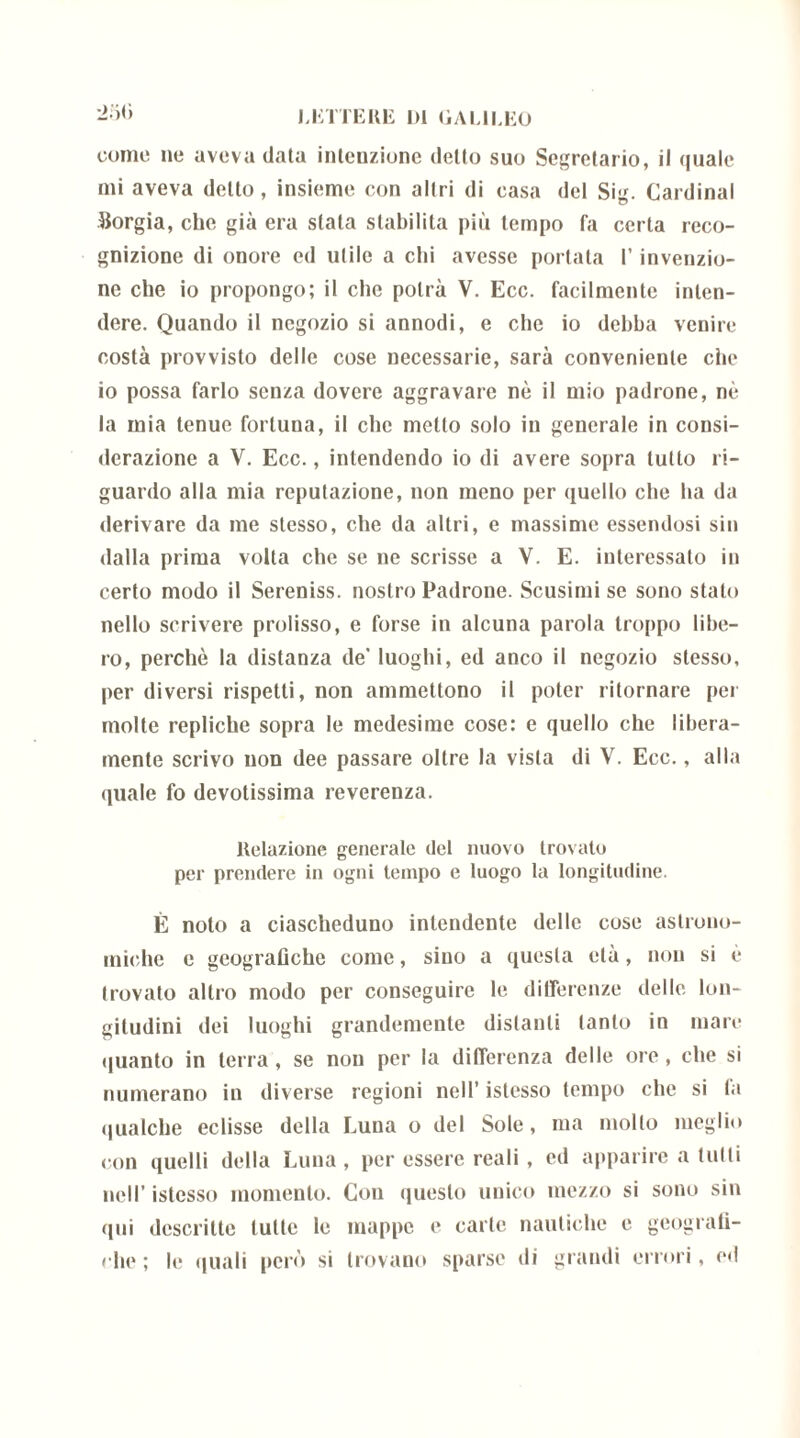 250 come ne aveva data intenzione detto suo Segretario, il quale mi aveva dello, insieme con altri di casa del Sig. Cardinal Sorgia, che già era stata stabilita più tempo fa certa reco- gnizione di onore ed utile a chi avesse portata l’invenzio- ne che io propongo; il che potrà V. Ecc. facilmente inten- dere. Quando il negozio si annodi, e che io debba venire costà provvisto delle cose necessarie, sarà conveniente ciie io possa farlo senza dovere aggravare nè il mio padrone, nè la mia tenue fortuna, il clic metto solo in generale in consi- derazione a V. Ecc., intendendo io di avere sopra tutto ri- guardo alla mia reputazione, non meno per quello che ha da derivare da me stesso, che da altri, e massime essendosi sin dalla prima volta che se ne scrisse a V. E. interessato in certo modo il Sereniss. nostro Padrone. Scusimi se sono stato nello scrivere prolisso, e forse in alcuna parola troppo libe- ro, perchè la distanza de' luoghi, ed anco il negozio stesso, per diversi rispetti, non ammettono il poter ritornare per molte repliche sopra le medesime cose: e quello che libera- mente scrivo non dee passare oltre la vista di V. Ecc., alla quale fo devotissima reverenza. Relazione generale del nuovo trovato per prendere in ogni tempo e luogo la longitudine. È noto a ciascheduno intendente delle cose astrono- miche e geografiche come, sino a questa età, non si è trovato altro modo per conseguire le differenze delle lon- gitudini dei luoghi grandemente distanti tanto in mare quanto in terra, se non per la differenza delle ore, che si numerano in diverse regioni nell’ istesso tempo che si fa qualche eclisse della Luna o del Sole, ma mollo meglio con quelli della Luna, per essere reali , ed apparire a tulli nell’ istesso momento. Con questo unico mezzo si sono sin qui descritte tulle le mappe e carte nautiche e geografi- che ; le quali però si trovano sparse di grandi errori, ed