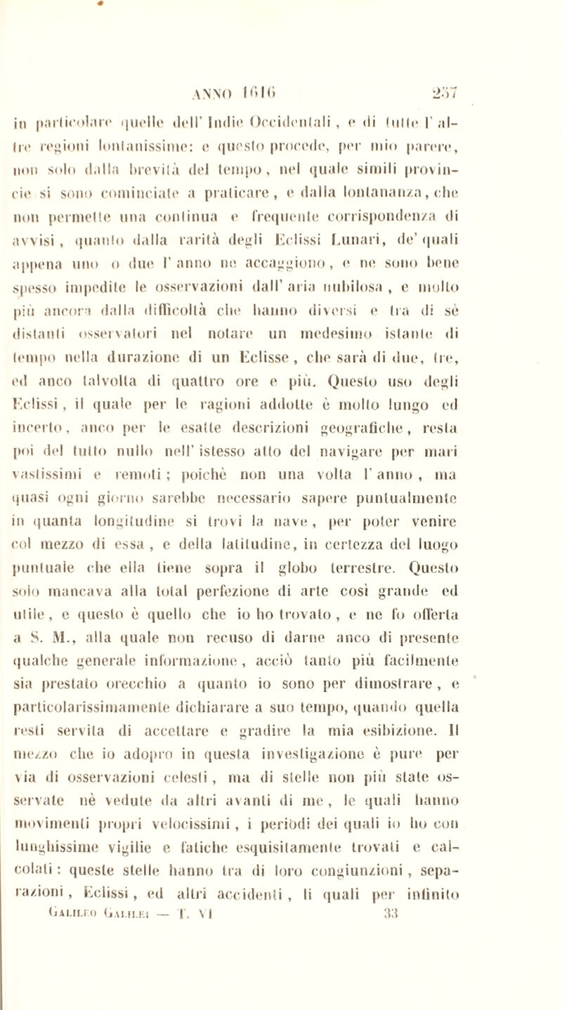 in particolare quelle ih»II’ Indie Occidentali , e di (ulle I’al- ili» regioni lunlanissime: e questo procede, per mio parere, noi) solo dalla brevità del tempo, nel quale simili provin- cie si sono cominciale a praticare, e dalla lontananza, che non permeile una continua e frequente corrispondenza di avvisi, quanto dalla rarità degli Eclissi Lunari, de’quali appena uno o due l’anno ne accagiono, e ne sono bene spesso impedite le osservazioni dall’ aria nubilosa , e mollo più ancora dalla difficoltà che hanno diversi e Ira di sé distanti osservatori nel notare un medesimo istante di tempo nella durazione di un Eclisse, che sarà di due, tre», ed anco talvolta di quattro ore e più. Queslo uso degli Eclissi, il quale per le ragioni addotte è mollo lungo ed incerto, anco per le esatte descrizioni geografiche, resta poi del tutto nullo nell’ istesso alto del navigare per mari vastissimi e remoti ; poiché non una volta l’anno , ma quasi ogni giorno sarebbe necessario sapere puntualmente in quanta longitudine si trovi la nave, per poter venire col mezzo di essa , e della latitudine, in certezza del luogo puntuale che ella tiene sopra il globo terrestre. Questo solo mancava alla total perfezione di arte così grande ed olile, e questo è quello che io ho trovato , e ne fo offerta a S. M., alla quale non recuso di darne anco di presente qualche generale informazione , acciò tanto piu facilmente sia prestato orecchio a quanto io sono per dimostrare , e particolarissimamenle dichiarare a suo tempo, quando quella resti servita di accettare e gradire la mia esibizione. Il mezzo che io adopro in questa investigazione è pure per via di osservazioni celesti, ma di stelle non più stale os- servate nè vedute da altri avanti di me , le quali hanno movimenti propri velocissimi, i periodi dei quali io ho con lunghissime vigilie e fatiche esquisitamenle trovati c cal- colali : queste stelle hanno tra di loro congiunzioni , sepa- razioni , Eclissi, ed altri accidenti , li quali per infinito («Ai.n.ro (jai.ii.ki — i. Vi 33