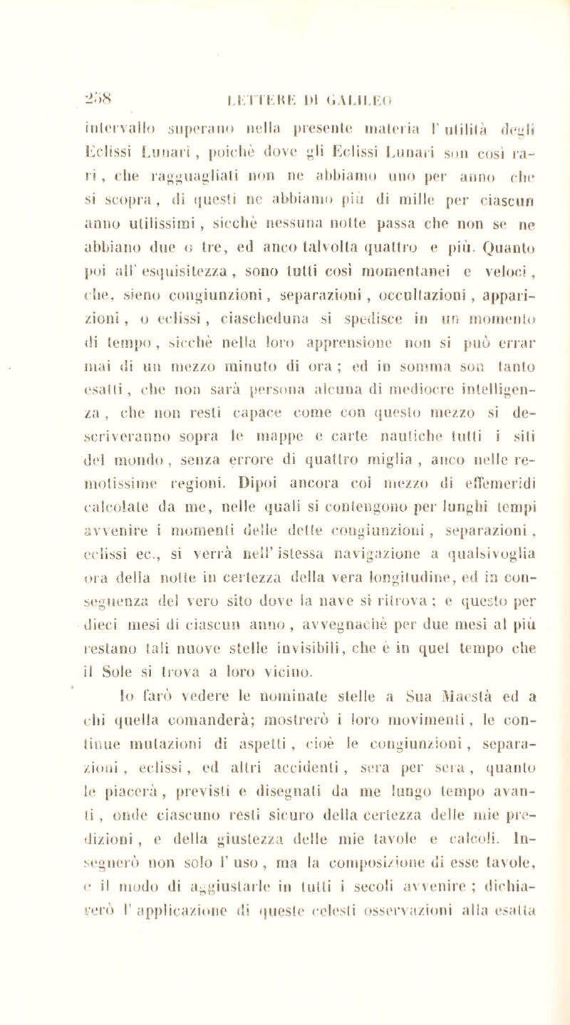 LETTI-: Mi !» (ìALILEO intervallo superano nella presente materia l’utilità ricali Eclissi Lunari , poiché dove gli Eclissi Lunari son cosi ra- ri , che ragguagliati non ne abbiamo uno per anno che si scopra , di questi ne abbiamo più di mille per ciascun anno utilissimi, sicché nessuna notte passa che non se ne abbiano due o tre, ed anco talvolta quattro e più. Quanto poi all’ esquisitezza, sono lutti così momentanei e veloci, che, sieno congiunzioni, separazioni, occultazioni, appari- zioni , o eclissi , ciascheduna si spedisce in un momento di tempo , sicché nella loro apprensione non si può errar mai di un mezzo minuto di ora; ed in somma sou tanto esatti, che non saia persona alcuna di mediocre intelligen- za , che non resti capace come con questo mezzo si de- scriveranno sopra le mappe e calte nautiche tulli i siti del mondo, senza errore di quattro miglia, anco nelle re- motissime regioni. Dipoi ancora coi mezzo di effemeridi calcolate da me, nelle quali si contengono per lunghi tempi avvenire i momenti delle delle congiunzioni, separazioni, eclissi ee., si verrà nell’islessa navigazione a qualsivoglia ora della notte in certezza della vera longitudine, ed in con- seguenza del vero sito dove la nave si ritrova; e questo per dieci mesi di ciascun anno, avvegnaché per due mesi al più restano tali nuove stelle invisibili, che è in quel tempo che il Sole si trova a loro vicino. lo farò vedere le nominate stelle a Sua Maestà ed a chi ({nella comanderà; mostrerò i loro movimenti, le con- tinue mutazioni di aspetti , cioè le congiunzioni, separa- zioni , eclissi, ed altri accidenti, sera per sera, quanto le piacerà , previsti e disegnati da me lungo tempo avan- ti , onde ciascuno resti sicuro della certezza delle mie pre- dizioni , e della giustezza delle mie tavole e calcoli. In- segnerò non solo 1’ uso, ma la composizione di esse tavole, e il modo di aggiustarle in tulli i secoli avvenire ; dichia- rerò I’ applicazione di queste celesti osservazioni alla esalta