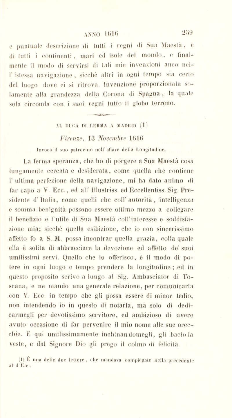 anno Kilt) -'W o puntuale descrizione di (ulli i regni di Sua Maesla, e di tutti i continenti, mari cd isole del mondo, e final- mente il modo di servirsi di tali mie invenzioni anco nel- l’islessa navigazione, sicché altri in ogni tempo sia certo del luogo dove ei si ritrova. Invenzione proporzionala so- lamente alla grandezza della Corona di Spagna , la quale sola circonda con i suoi regni tutto il globo terreno. \T, DI CA ni l.F.KMA A MADRID (1 Firenze, 13 Novembre Kilt) Invoca il suo patrocino nell’aliare della Longitudine. La ferma speranza, che ho di porgere a Sua Maestà cosa lungamente cercata e desiderata, come quella che contiene I’ ultima perfezione della navigazione, mi ha dato animo di far capo a V. Ecc., ed all' Illuslriss. ed Eccellenliss. Sig. Pre- sidente d’Italia, come quelli che coll’ autorità, intelligenza e somma benignità possono essere ottimo mezzo a collegare il benefizio e l’utile di Sua Maestà coll’interesse e soddisfa- zione mia; sicché quella esibizione, che io con sincerissimo affetto fo a S. M. possa incontrar quella grazia, colia quale, ella è solita di abbracciare la devozione ed affetto de’ suoi umilissimi servi. Quello che io offerisco, è il modo di po- tere in ogni luogo e tempo prendere la longitudine ; ed in questo proposito scrivo a lungo al Sig. Ambasciator di To- scana, e ne mando una generale relazione, per comunicarla con V. Ecc. in tempo che gli possa essere di minor tedio, non intendendo io in questo di noiarla, ma solo di dedi- carmegli per devotissimo servitore, ed ambizioso di avere avuto occasione di far pervenire il mio nome alle sue orec- chie. E qui umilissimamente inchinalidomegli, gli bacio la veste, e dal Signore Dio gli prego il colmo di felicità. (I) E una dulie due lettere, che mandava compiegate nella precedente al d'Elei.