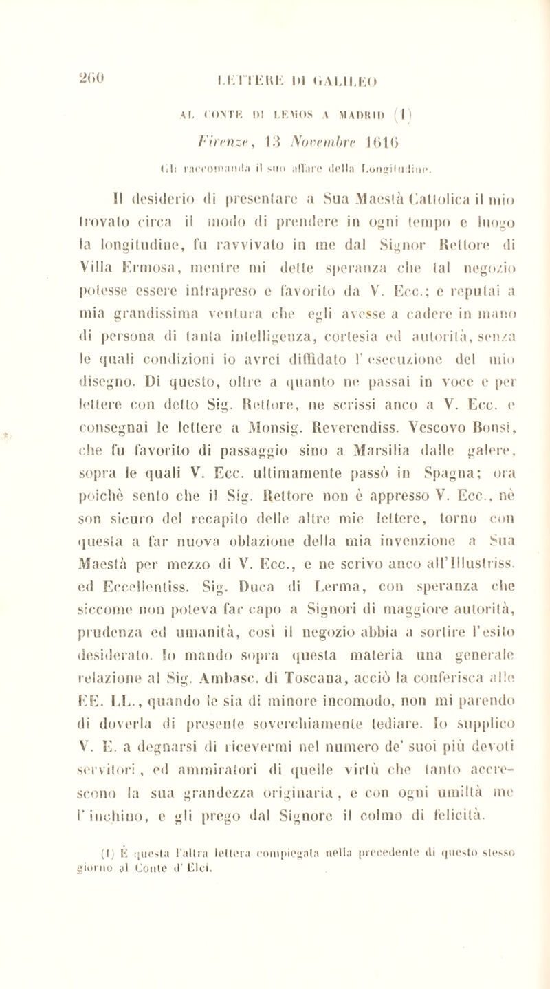 Al, CONTE III LEMOS A MADRID (lì Firenzi', 11} Novembri• KiKi (ìli raccomanda il suo aliare della Longiludinc. Il desiderio di presentare a Sua Maestà Catlolica il mio (rovaio circa il modo di prendere in ogni tempo c luogo la longitudine, fu ravvivato in me dal Signor Rettore di Villa Erniosa, mentre mi dette speranza che lai negozio potesse essere intrapreso e favorito da V. Eco.; e reputai a mia grandissima ventura che egli avesse a cadere in mano di persona di (anta intelligenza, cortesia ed animila, senza le quali condizioni io avrei diffidato I’ esecuzione del mio disegno. Di questo, oltre a quanto ne passai in voce e per lettere con dello Sig. Rettore, ne scrissi anco a V. Ecc. e consegnai le lettere a Monsig. Reverendiss. Vescovo Rotisi, che fu favorito di passaggio sino a Marsilia dalle galere, sopra le quali V. Ecc. ultimamente passò in Spagna; ora poiché sento che il Sig. Rettore non è appresso V. Ecc.. nè son sicuro del recapito delle altre mie lettere, torno con questa a far nuova oblazione della mia invenzione a Sua Maestà per mezzo di V. Ecc., e ne scrivo anco al l’Illustriss. ed Eccellentiss. Sig. Duca di Derma, con speranza che siccome non poteva far capo a Signori di maggiore autorità, prudenza ed umanità, così il negozio abbia a sortire l’esito desiderato, lo mando sopra questa materia una generale relazione al Sig. Amba se. di Toscana, acciò la conferisca alle EE. LE., quando le sia di minore incomodo, non mi parendo di doverla di presente soverchiamente tediare, lo supplico V. E. a degnarsi di ricevermi nel numero de’ suoi più devoti servitori, ed ammiratori di quelle virtù che tanto accre- scono la sua grandezza originaria , e con ogni umiltà me l’inchino, e gli prego dal Signore il colmo di felicità. (I) li questa l'altra lettera compiegata nella precedente ili questo stesso giorno al Conte <1' lìlci.