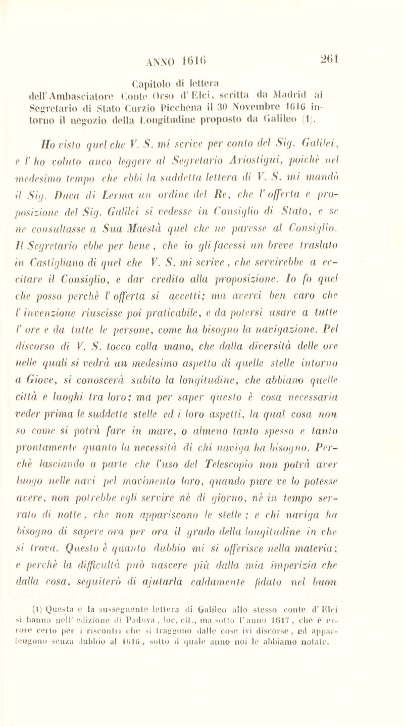 ANNO Mihi 2<)t (Capitolo <li lettera dell’Ambasciatore Conto Orso d Idei, scritta da Madrid ai Segretario di Stato Curzio l'icchena il 30 Novembre Kilt» in- torno il negozio della l ongitudine proposto da Galileo (1). Ho visto quel clic V. S. mi scrive per conto ilei Sii/. Galilei, c I' ho volato anco leggere al Segretario Ariosi igni, poiché nel medesimo tempo che ebbi la suddetta lettera di V. S. mi mando il Si<j. Duca di Lama un ordine del Re, che l’offerta e pro- posizione del Sig. Galilei si vedesse in Consiglio di Stato, e se ne consultasse a Sua Maestà quel che ne paresse al Consiglio. Il Segretario ebbe per bene, che io gli facessi un breve traslato in Castigliano di quel che V. S. mi scrive , che servirebbe a ec- citare il Consiglio, e dar credito alla proposizione. Io fo quel clic posso perchè l’offerta si accetti; ma averci ben caro che l'invenzione riuscisse poi praticabile, e da potersi usare a tutte I' ore e da tutte le persone, come ha bisogno la navigazione. Pel discorso di V. S. tocco colla mano, che dalla diversità delle ore nelle quali si vedrà un medesimo aspetto di quelle stelle intorno a Giove, si conoscerà subito la longitudine, clic abbiano quelle città e luoghi tra loro: ma per saper questo è cosa necessaria veder prima le suddette stelle ed i loro aspetti, la qual cosa non so come si potrà fare in mare, o almeno tanto spesso e tanto prontamente quanto la necessità di chi naviga ha bisogno. Per- chè lasciando a parte che Vuso del Telescopio non potrà aver luogo nelle navi pel movimento loro, quando pure ve lo potesse avere, non potrebbe egli servire nè di giorno, nè in tempo ser- ralo di notte, che non appariscono le stelle ; e ehi naviga ha bisogno di sapere ora per ora il grado della longitudine in che si trova. Questo è guanto dubbio mi si offerisce nella materia: e perchè la difficullà può nascere più dalla mia imperizia che dalla cosa, seguiterò di aiutarla caldamente fidalo nel buon (I) Questa e la susseguente lettera di Galileo allo stesso conte d’Elei si hanno nell’ edizione di Padova, loc. rii., ma sotto l’anno 1017, che è er- rore cello per i riscontri che si traggono dalle cose ivi discorse, ed appar-