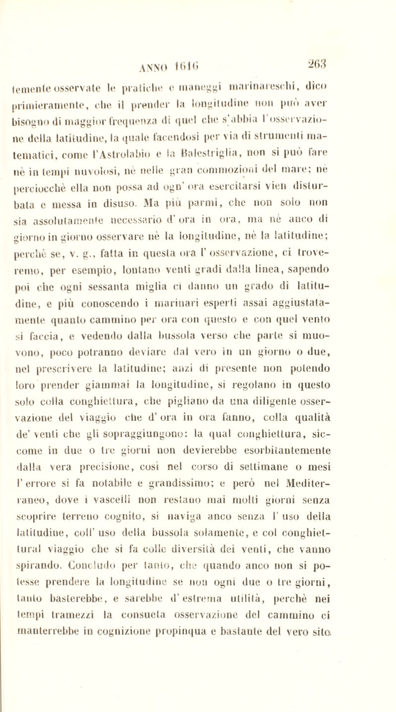 feinenle osservale le pratiche e maneggi marinareschi, dico primieramente, che il premier la longitudine non può aver bisogno di maggior frequenza di quel che s abbia I osservazio- ne della latitudine, la quale facendosi per via di strumenti ma- tematici, come l’Astrolabio e la Halcstriglia, non si può fare nè in tempi nuvolosi, nè nelle gran commozioni del mare; ne perciocché ella non possa ad ogn’ora esercitarsi vieti distur- bata e messa in disuso. Ma più panni, che non solo non sia assolutamente necessario d’ora in ora, ma nè anco di giorno in giorno osservare nè la longitudine, nè la latitudine; perchè se, v. g., fatta in questa ora l’osservazione, ci trove- remo, per esempio, lontano venti gradi dalla linea, sapendo poi clic ogni sessanta miglia ci danno un grado di latitu- dine, e più conoscendo i marinari esperti assai aggiustata- mente quanto cammino per ora con questo e con quel vento si faccia, e vedendo dalla bussola verso che parte si muo- vono, poco potranno deviare dai vero in un giorno o due, nel prescrivere la latitudine; anzi di presente non polendo loro prender giammai la longitudine, si regolano in questo solo colla conghiettura, che pigliano da una diligente osser- vazione del viaggio che d’ ora in ora fanno, colla qualità de’ venti che gli sopraggiungono: la qual conghiettura, sic- come in due o tre giorni non devierebbe esorbitantemente dalla vera precisione, cosi nel corso di settimane o mesi l’errore si fa notabile e grandissimo; e però nel Mediter- raneo, dove i vascelli non restano mai molli giorni senza scoprire terreno coguilo, si naviga anco senza I’ uso della latitudine, coll’ uso della bussola solamente, e col conghiel- tural viaggio che si fa colle diversità dei venti, che vanno spirando. Concludo per tanto, che quando anco non si po- tesse prendere la longitudine se non ogni due o tre giorni, tanto basterebbe, e sarebbe d’estrema utilità, perchè nei tempi tramezzi la consueta osservazione del cammino ci manterrebbe in cognizione propinqua e bastante del vero sito.
