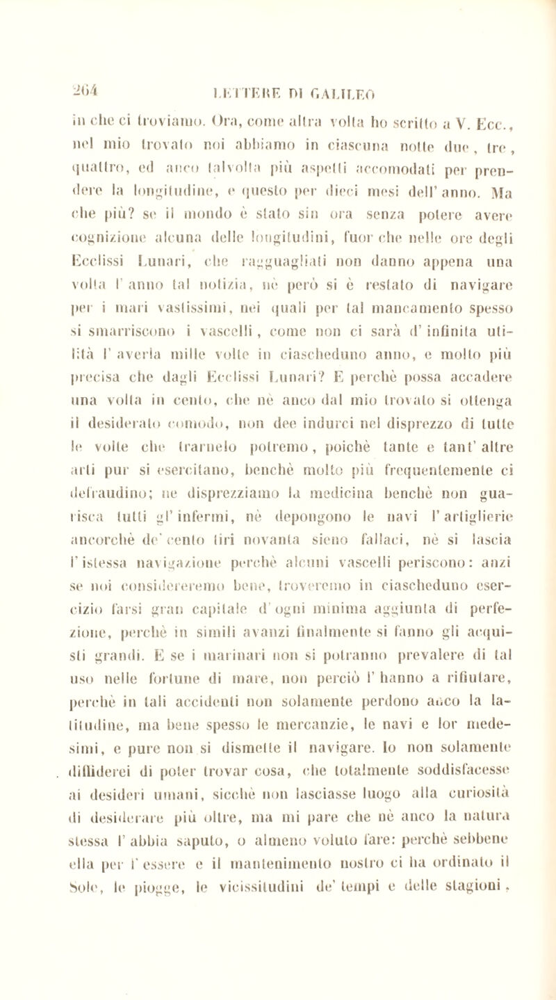 UVi in che ci troviamo. Ora, come altra volta ho scritto a V. Kcc., nel mio trovato noi abbiamo in ciascuna notte due, tre, quattro, ed anco talvolta più aspetti accomodati per pren- dere la longitudine, e questo per dieci mesi dell’anno. Ma che più? se ii mondo è stalo sin ora senza potere avere cognizione alcuna delle longitudini, fuorché nelle ore degli Fedissi Lunari, che ragguagliali non danno appena una volta l'anno tal notizia, nè però si è restato di navigare per i mari vastissimi, nei quali per lai mancamento spesso si smarriscono i vascelli, come non ci sarà d’infinita uti- lità I’ averla mille volle in ciascheduno anno, e molto più precisa che dagli Fedissi Lunari? E perchè possa accadere una volta in cento, che nò anco «lai mio trovalo si ottenga il desideralo comodo, non dee indurci nel disprezzo di tutte le volte che traimelo potremo, poiché tante e tant’altre arti pur si esercitano, benché molto più frequentemente ci defraudino; ne disprezziamo la medicina benché non gua- risca lutti gl’infermi, nè depongono le navi l’artiglierie ancorché de'cento tiri novanta sieno fallaci, nè si lascia ristessa navigazione perchè alcuni vascelli periscono: anzi se noi considereremo bene, troveremo in ciascheduno eser- cizio farsi gran capitale d ogni minima aggiunta di perfe- zione, perchè in simili avanzi finalmente si fanno gli acqui- sti grandi. E se i marinari non si potranno prevalere di tal uso nelle fortune di mare, non perciò I’ hanno a rifiutare, perchè in tali accidenti non solamente perdono anco la la- titudine, ma bene spesso le mercanzie, le navi e lor mede- simi, e pure non si dismette il navigare, lo non solamente diffiderei di poter trovar cosa, (die totalmente soddisfacesse ai desideri umani, sicché non lasciasse luogo alla curiosità di desiderare più oltre, ma mi pare che uè anco la natura stessa I’ abbia saputo, o almeno voluto fare: perchè sebbene ella per I’ essere e il mantenimento nostro ci ha ordinato il Sole, lo piogge, le vicissitudini de tempi e delle slagioui,