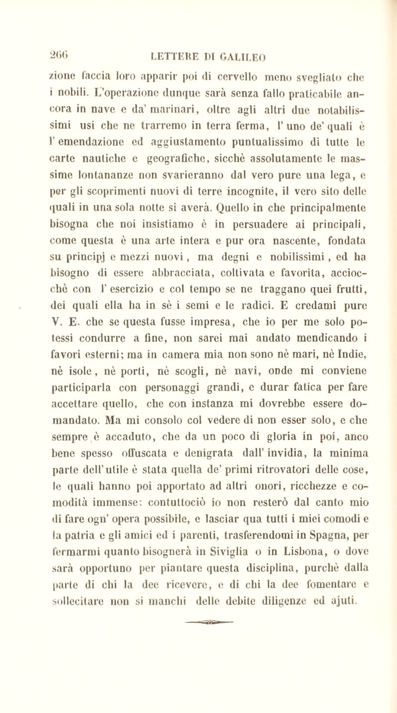 2<)<i /ione faccia loro apparir poi di cervello meno svegliato che i nobili. L’operazione dunque sarà senza fallo praticabile an- cora in nave e da’marinari, oltre agli altri due notabilis- simi usi che ne trarremo in terra ferma, l’uno de’quali è 1’ emendazione ed aggiustamento puntualissimo di tutte le carte nautiche e geografiche, sicché assolutamente le mas- sime lontananze non svarieranno dal vero pure una lega, c per gli scoprimenti nuovi di terre incognite, il vero sito delle quali in una sola notte si averà. Quello in che principalmente bisogna che noi insistiamo è in persuadere ai principali, come questa è una arte intera e pur ora nascente, fondata su principi e mezzi nuovi, ma degni e nobilissimi, ed ha bisogno di essere abbracciala, coltivata e favorita, accioc- ché con l’esercizio e col tempo se ne traggano quei frutti, dei quali ella ha in sé i semi e le radici. E credami pure V. E. che se questa fusse impresa, che io per me solo po- tessi condurre a fine, non sarei mai andato mendicando i favori esterni; ma in camera mia non sono nè mari, nò Indie, nè isole, nè porti, nè scogli, nè navi, onde mi conviene participarla con personaggi grandi, c durar fatica per fare accettare quello, che con instanza mi dovrebbe essere do- mandato. Ma mi consolo col vedere di non esser solo, e che sempre è accaduto, che da un poco di gloria in poi, anco bene spesso offuscata e denigrata dall’invidia, la minima parte dell’utile è stata quella de’ primi ritrovatori delle cose, le quali hanno poi apportato ad altri onori, ricchezze e co- modità immense: contuttociò io non resterò dal canto mio di fare ogn’ opera possibile, e lasciar qua tutti i miei comodi e la patria e gli amici ed i parenti, trasferendomi in Spagna, per fermarmi quanto bisognerà in Siviglia o in Lisbona, o dove sarà opportuno per piantare questa disciplina, purché dalla parte di chi la dee ricevere, e di chi la dee fomentare e sollecitare non si manchi delle debite diligenze ed ajuti.
