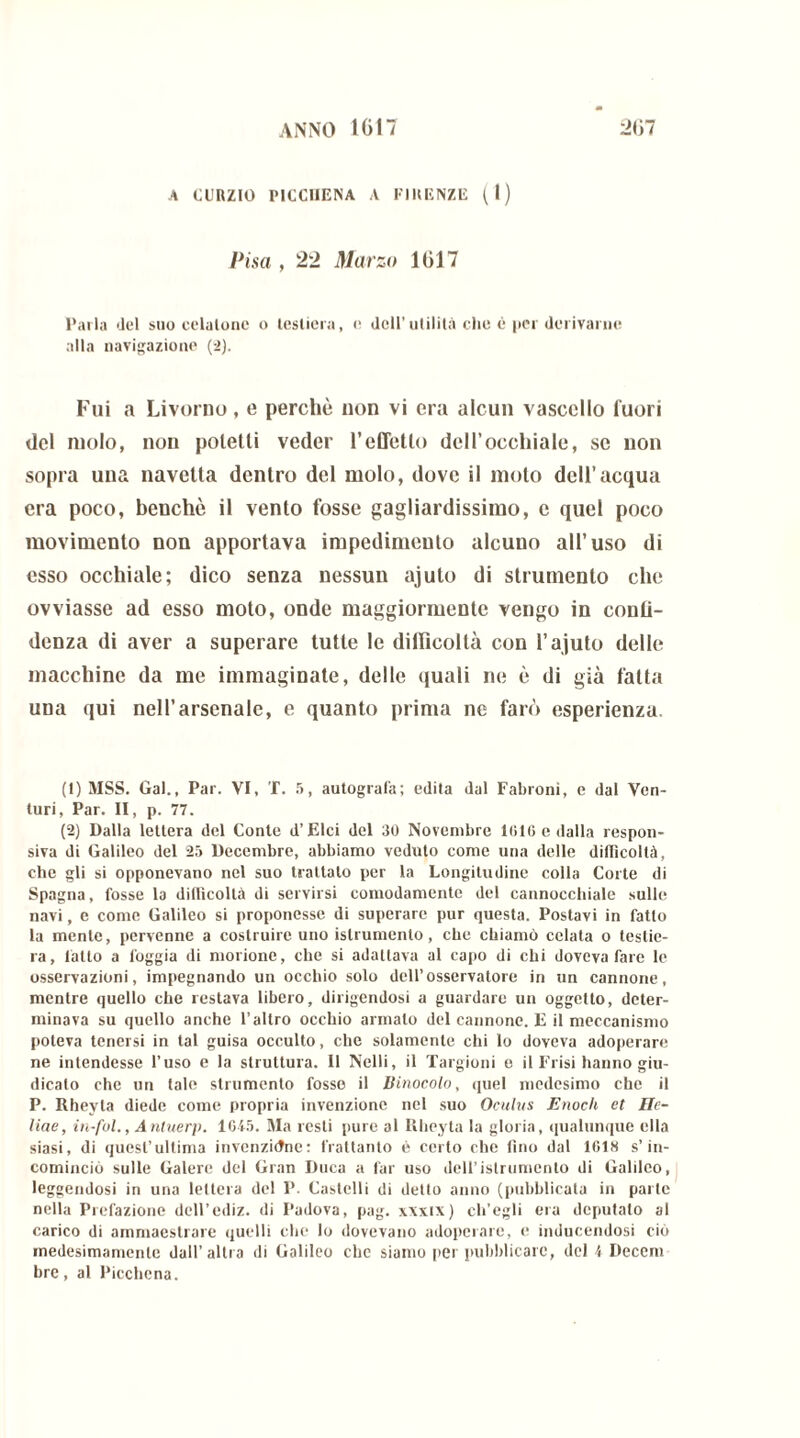 A CURZIO PICCUENA A FIRENZE (I) Pisa , 22 Marzo 1017 Parla del suo celatone o testiera, e dell’utilità che è per derivarne alla navigazione (2). Fui a Livorno, e perchè non vi era alcun vascello fuori del molo, non potetti veder l’eQetto dell’occhiale, se non sopra una navetta dentro del molo, dove il moto dell’acqua era poco, benché il vento fosse gagliardissimo, c quel poco movimento non apportava impedimento alcuno all’uso di esso occhiale; dico senza nessun ajuto di strumento che ovviasse ad esso moto, onde maggiormente vengo in conli- denza di aver a superare tutte le difficoltà con l’ajuto delle macchine da me immaginate, delle quali ne è di già fatta una qui nell’arsenale, e quanto prima ne farò esperienza. (1) MSS. Gal., Par. VI, T. 5, autografa; edita dal Fabroni, e dal Ven- turi, Par. II, p. 77. (2) Dalla lettera del Conte d’Elci del 30 Novembre 1016 e dalla respon- siva di Galileo del 25 Decembre, abbiamo veduto come una delle difficoltà, che gli si opponevano nel suo trattato per la Longitudine colla Corte di Spagna, fosse la difficoltà di servirsi comodamente del cannocchiale sulle navi, e come Galileo si proponesse di superare pur questa. Postavi in fatto la mente, pervenne a costruire uno istrumento, che chiamò celata o testie- ra, latto a foggia di morione, che si adattava al capo di chi doveva fare le osservazioni, impegnando un occhio solo dell’osservatore in un cannone, mentre quello che restava libero, dirigendosi a guardare un oggetto, deter- minava su quello anche l’altro occhio armalo del cannone. E il meccanismo poteva tenersi in tal guisa occulto, che solamente chi lo doveva adoperare ne intendesse l’uso e la struttura. Il Nelli, il Targioni e il Frisi hanno giu- dicato che un tale strumento fosse il Binocolo, quel medesimo che il P. Rheyta diede come propria invenzione nel suo Oculus Enoch et He- llae, in-fol., Antuerp. 1645. Ma resti pure al Rheyta la gloria, qualunque ella siasi, di quest’ultima invenzióne: frattanto è certo che fino dal 1618 s’in- cominciò sulle Galere del Gran Duca a far uso dell’istrumento di Galileo, leggendosi in una lettera del P. Castelli di detto anno (pubblicala in parte nella Prefazione dell’cdiz. di Padova, pag. xxxix) ch’egli era deputalo al carico di ammaestrare quelli che lo dovevano adoperare, e inducendosi ciò medesimamente dall’altra di Galileo che siamo per pubblicare, del 4 Deccm bre, al Picchena.