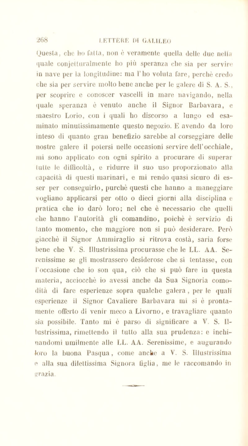 Questa, clic ho falla, non è veramente quella delle due nella quale conjctluralmcnte ho più speranza che sia per servir»* in nave per la longitudine: ma l’ho voluta lare, perchè credo che sia per servire molto bene anche per le galere di S. A. S.v per scoprire e conoscer vascelli in mare navigando, nella quale speranza è venuto anche il Signor Barbavara, e maestro Lorio, con i quali ho discorso a lungo ed esa- minato minulissimamente questo negozio. E avendo da loro inteso di quanto gran benefizio sarebbe al corseggiare delle nostre galere il potersi nelle occasioni servire dell’occhiale, mi sono applicato con ogni spirito a procurare di superar tutte le difficoltà, e ridurre il suo uso proporzionato alla capacità di questi marinari, e mi rendo quasi sicuro di es- ser per conseguirlo, purché questi che hanno a maneggiare vogliano applicarsi per otto o dieci giorni alla disciplina e pratica che io darò loro; nel che è necessario che quelli che hanno l’autorità gli comandino, poiché è servizio di tanto momento, che maggiore non si può desiderare. Però giacché il Signor Ammiraglio si ritrova costà, saria forse bene che V S. Illustrissima procurasse che le LL. AA. Se- renissime se gli mostrassero desiderose che si tentasse, con l'occasione che io son qua, ciò che si può fare in questa materia, acciocché io avessi anche da Sua Signoria como- dità di fare esperienze sopra qualche galera , per le quali esperienze il Signor Cavaliere Barbavara mi si è pronta- mente offerto di venir meco a Livorno, e travagliare quanto sia possibile. Tanto mi è parso di significare a V. S. Il- lustrissima, rimettendo il tutto alla sua prudenza: e inchi- nandomi umilmente alle LL. AA. Serenissime, e augurando toro la buona Pasqua, come anche a V. S. Illustrissima e alla sua dilettissima Signora figlia, me le raccomando in grazia.