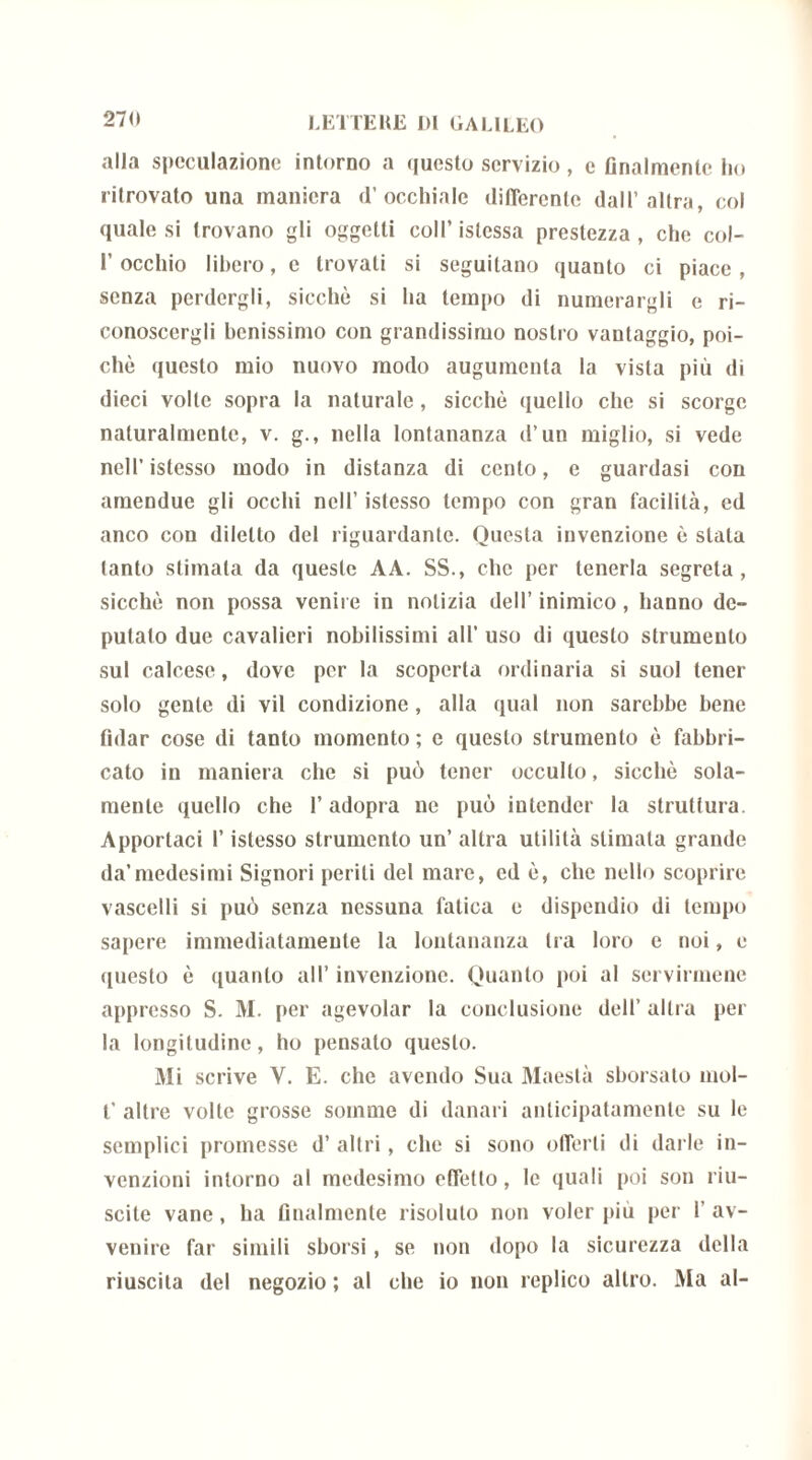 alla speculazione intorno a questo servizio, c Analmente ho ritrovato una maniera d’occhiale differente dall’altra, col quale si trovano gli oggetti coll’ istcssa prestezza , che col- l’occhio libero, e trovati si seguitano quanto ci piace, senza perdergli, sicché si ha tempo di numerargli e ri- conoscergli benissimo con grandissimo nostro vantaggio, poi- ché questo mio nuovo modo augumenta la vista più di dieci volle sopra la naturale, sicché quello che si scorge naturalmente, v. g., nella lontananza d’un miglio, si vede nell’istesso modo in distanza di cento, e guardasi con amendue gli occhi nell’ istesso tempo con gran facilità, ed anco con diletto del riguardante. Questa invenzione è stala tanto stimata da queste AA. SS., che per tenerla segreta, sicché non possa venire in notizia dell’ inimico, hanno de- putato due cavalieri nobilissimi all’ uso di questo strumento sul calcese, dove per la scoperta ordinaria si suol tener solo gente di vii condizione, alla qual non sarebbe bene fidar cose di tanto momento ; e questo strumento é fabbri- cato in maniera clic si può tener occulto, sicché sola- mente quello che l’adopra ne può intender la struttura. Apportaci l’istesso strumento un’ altra utilità stimala grande da’medesimi Signori periti del mare, ed é, che nello scoprire vascelli si può senza nessuna fatica e dispendio di tempo sapere immediatamente la lontananza tra loro e noi, e questo è quanto all’ invenzione. Quanto poi al servirmene appresso S. M. per agevolar la conclusione dell’ altra per la longitudine, ho pensato questo. Mi scrive Y. E. che avendo Sua Maestà sborsato mol- f altre volte grosse somme di danari anticipatamente su le semplici promesse d’ altri, che si sono offerti di darle in- venzioni intorno al medesimo effetto, le quali poi son riu- scite vane, ha finalmente risoluto non voler piu per 1’ av- venire far simili sborsi, se non dopo la sicurezza della riuscita del negozio ; al che io non replico altro. Ma al-