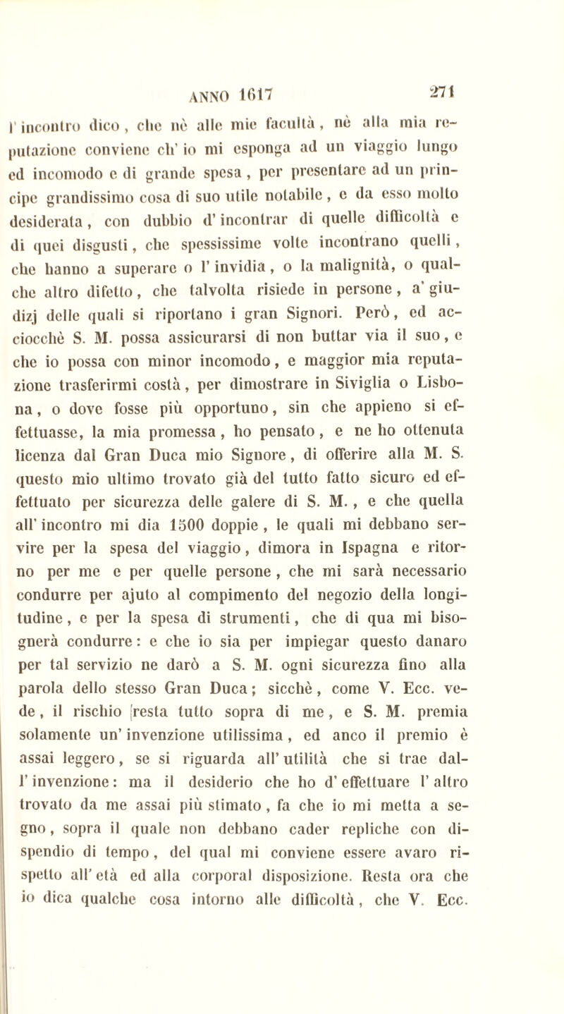 l’incontro dico , che nè alle mie l'acuità, nè alla mia re- putazione conviene eh’ io mi esponga ad un viaggio lungo cd incomodo e di grande spesa, per presentare ad un prin- cipe grandissimo cosa di suo utile notabile , e da esso mollo desiderata, con dubbio d’incontrar di quelle difficoltà e di quei disgusti, clic spessissime volte incontrano quelli, che hanno a superare o l’invidia, o la malignità, o qual- che altro difetto, che talvolta risiede in persone, a' giu- dizi delle quali si riportano i gran Signori. Però, ed ac- ciocché S. M. possa assicurarsi di non buttar via il suo, e che io possa con minor incomodo, e maggior mia reputa- zione trasferirmi costà, per dimostrare in Siviglia o Lisbo- na , o dove fosse più opportuno, sin che appieno si ef- fettuasse, la mia promessa, ho pensato, e nello ottenuta licenza dal Gran Duca mio Signore, di offerire alla M. S. questo mio ultimo trovato già del tutto fatto sicuro ed ef- fettuato per sicurezza delle galere di S. M. , e che quella all’incontro mi dia 1500 doppie, le quali mi debbano ser- vire per la spesa del viaggio, dimora in Ispagna e ritor- no per me e per quelle persone , che mi sarà necessario condurre per ajuto al compimento del negozio della longi- tudine , e per la spesa di strumenti, che di qua mi biso- gnerà condurre : e che io sia per impiegar questo danaro per tal servizio ne darò a S. M. ogni sicurezza fino alla parola dello stesso Gran Duca ; sicché, come Y. Ecc. ve- de , il rischio resta tutto sopra di me, e S. M. premia solamente un’ invenzione utilissima, ed anco il premio è assai leggero, se si riguarda all’ utilità che si trac dal- l’invenzione : ma il desiderio che ho d’effettuare l’altro trovato da me assai più stimato, fa che io mi metta a se- gno , sopra il quale non debbano cader repliche con di- spendio di tempo, del qual mi conviene essere avaro ri- spetto all’ età ed alla corporal disposizione. Resta ora che io dica qualche cosa intorno alle difficoltà, che V. Ecc.