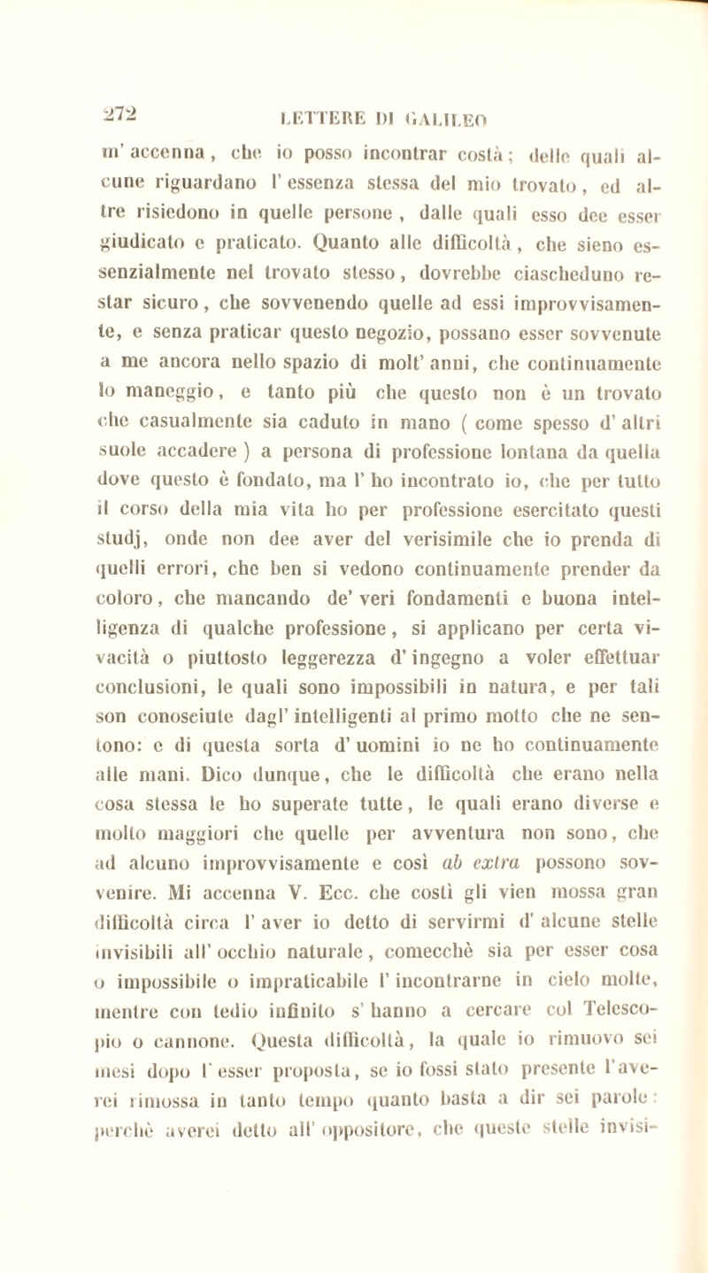 m’accenna, che io posso incontrar costà; delle quali al- cune riguardano l’essenza stessa del mio trovalo, ed al- tre risiedono in quelle persone , dalle quali esso dee esser giudicalo e praticato. Quanto alle difficoltà , che sieno es- senzialmente nel trovato stesso, dovrebbe ciascheduno re- star sicuro, che sovvenendo quelle ad essi improvvisamen- te, e senza praticar questo negozio, possano esser sovvenute a me ancora nello spazio di molt’anni, che continuamente 10 maneggio, e tanto più che questo non è un trovato che casualmente sia caduto in mano ( come spesso d’ altri suole accadere ) a persona di professione lontana da quella dove questo è fondalo, ma 1’ ho incontrato io, che per lutto 11 corso della mia vita ho per professione esercitato questi studj, onde non dee aver del verisimile che io prenda di quelli errori, che ben si vedono continuamente prender da coloro, che mancando de’ veri fondamenti e buona intel- ligenza di qualche professione, si applicano per certa vi- vacità o piuttosto leggerezza d’ingegno a voler effettuar conclusioni, le quali sono impossibili in natura, e per tali son conosciute dagl’ intelligenti al primo molto che ne sen- tono: e di questa sorta d’ uomini io ne ho continuamente alle mani. Dico dunque, che le difficoltà che erano nella cosa stessa le ho superate tutte, le quali erano diverse e molto maggiori che quelle per avventura non sono, che ad alcuno improvvisamente e così ab extra possono sov- venire. Mi accenna V. Ecc. che costì gli vien mossa gran difficoltà circa 1’ aver io detto di servirmi d’ alcune stelle mvisibili all’occhio naturale, comecché sia per esser cosa o impossibile o impraticabile l’incontrarne in cielo molte, mentre con tedio infinito s’ hanno a cercare col Telesco- pio o cannone. Questa difficoltà, la quale io rimuovo sei mesi dopo 1‘esser proposta, se io fossi stato presente Lave- rei rimossa in tanto tempo quanto basta a dir sci parole : perchè averci detto all’ oppositore, che queste stelle invisi-