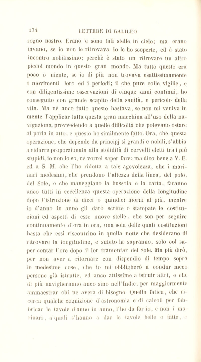 sogno nostro. Erano c sono tali stelle in cielo; ma erano invano, se io non le ritrovava, lo le ho scoperte, ed è stato incontro nobilissimo; perchè è stalo un ritrovare un altro piccol mondo in questo gran mondo. Ma tutto questo era poco o niente, se io di più non trovava esattissimamenle i movimenti loro ed i periodi; il che pure colle vigilie, e con diligentissime osservazioni di cinque anni continui, ho conseguito con grande scapito della sanità, e pericolo della vita. Ma nè anco lutto questo bastava, se non mi veniva in mente l’applicar tutta questa gran macchina all’uso della na- vigazione, provvedendo a quelle difficoltà che potevano ostare al porla in atto; e questo ho similmente fatto. Ora, che questa operazione, che depende da principj sì grandi e nobili, s’abbia a ridurre proporzionata alla stolidità di cervelli eletti tra i più stupidi, io non lo so, nè vorrei saper fare: ma dico bene a V. E ed a S. M. che l’ho ridotta a tale agevolezza, che i mari- nari medesimi, che prendono l’altezza della linea, del polo, del Sole, e che maneggiano la bussola c la carta, faranno anco lutti in eccellenza questa operazione della longitudine dopo l’istruzione di dieci o quindici giorni al più, mentre io d’anno in anno gli darò scritte o stampate le costitu- zioni ed aspetti di esse nuove stelle , che son per seguire continuamente d’ora in ora, una sola delle quali costituzioni basta che essi riscontrino in quella notte che desiderano di ritrovare la longitudine, e subito la sapranno, solo col sa- per coniar l’ore dopo il lor tramontar del Sole. Ma più dirò, per non aver a ritornare con dispendio di tempo sopra le medesime cose, clic io mi obbligherò a condur meco persone già istrutte, ed anco attissime a istruir altri, e che di più navigheranno anco sino nell’Indie, per maggiormente ammaestrar chi ne averà di bisogno. Quella fatica, che ri- cerca qualche cognizione d’astronomia e di calcoli per lab brinar le tavole d anno in anno, l’ho da far io, e non i ma- rinari , a’quali s’hanno a dar le tavole belle e fatte, e