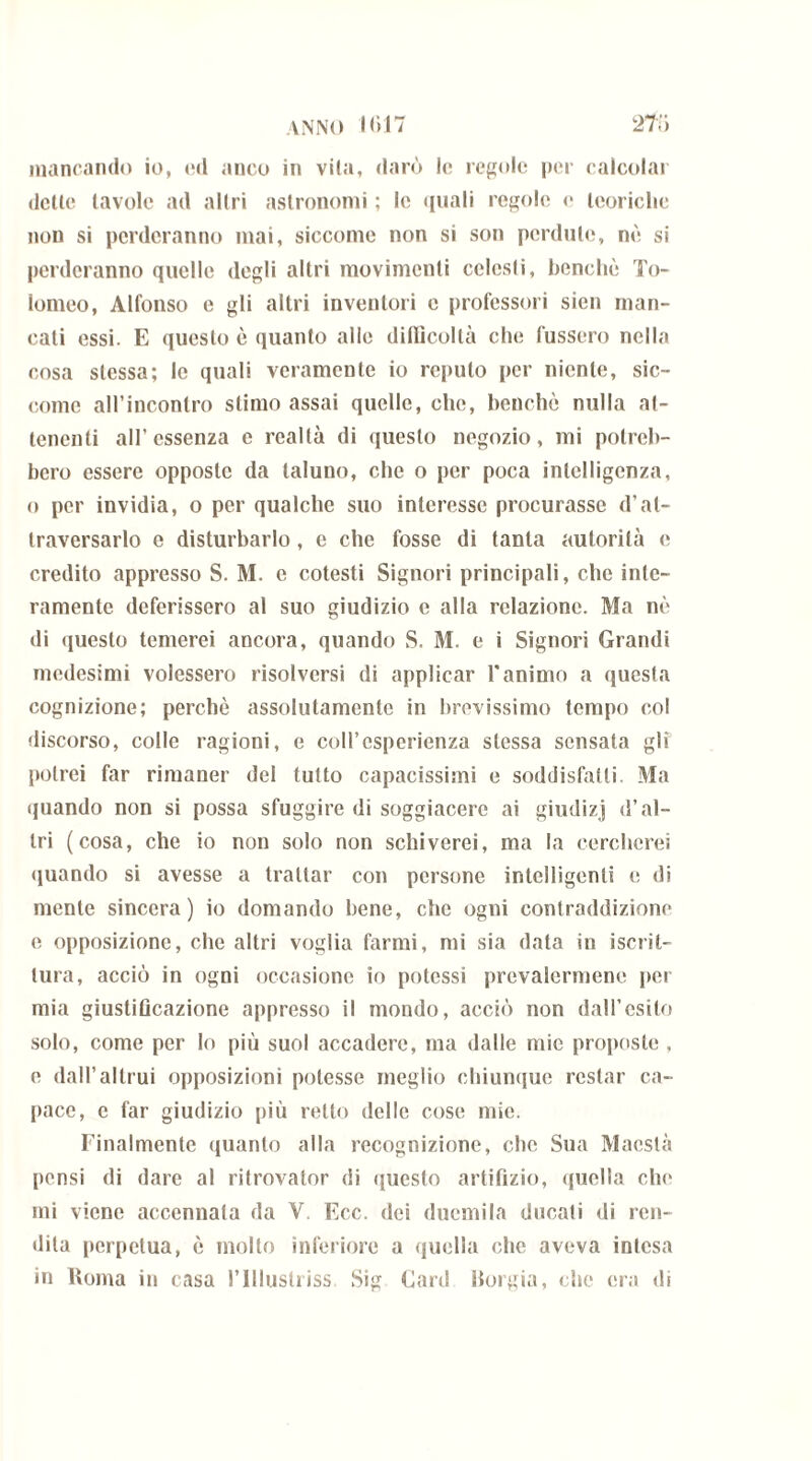 mancando io, ed anco in vita, darò le regole per calcolar dette tavole ad altri astronomi ; le quali regole e teoriche non si perderanno mai, siccome non si son perdute, nè si perderanno quelle degli altri movimenti celesti, benché To- lomeo, Alfonso e gli altri inventori e professori sien man- cati essi. E questo è quanto alle difficoltà che l'ussero nella cosa stessa; le quali veramente io reputo per niente, sic- come all’incontro stimo assai quelle, che, benché nulla at- tenenti all’essenza e realtà di questo negozio, mi potreb- bero essere opposte da taluno, che o per poca intelligenza, o per invidia, o per qualche suo interesse procurasse d’at- traversarlo e disturbarlo, e che fosse di tanta autorità e credito appresso S. M. c cotesti Signori principali, clic inte- ramente deferissero al suo giudizio e alla relazione. Ma nè di questo temerei ancora, quando S. M. e i Signori Grandi medesimi volessero risolversi di applicar Vanimo a questa cognizione; perchè assolutamente in brevissimo tempo co! discorso, colle ragioni, e coll’esperienza stessa sensata gli potrei far rimaner del tutto capacissimi e soddisfatti. Ma quando non si possa sfuggire di soggiacere ai giudizj d’al- tri (cosa, che io non solo non schiverei, ma la cercherei quando si avesse a trattar con persone intelligenti e di mente sincera) io domando bene, che ogni contraddizione e opposizione, che altri voglia farmi, mi sia data in iscril- tura, acciò in ogni occasione io potessi prevalermene per mia giustificazione appresso il mondo, acciò non dall’esito solo, come per lo più suol accadere, ma dalle mie proposte , e dall’altrui opposizioni potesse meglio chiunque restar ca- pace, e far giudizio più retto delle cose mie. Finalmente quanto alla recognizione, che Sua Maestà pensi di dare al ritrovalor di questo artifizio, quella che mi viene accennata da Y. Ecc. dei duemila ducali di ren- dila perpetua, è inolio inferiore a quella che aveva intesa in ltoma in casa l’Illuslriss Sig Card Borgia, che era di